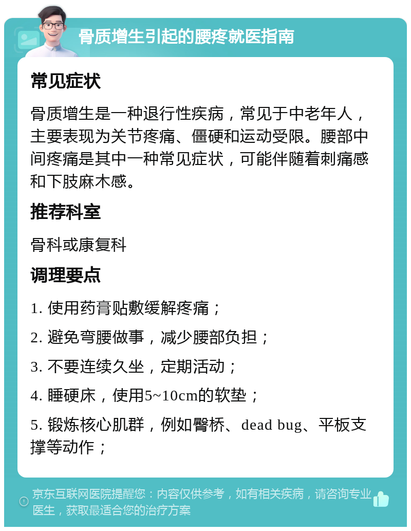 骨质增生引起的腰疼就医指南 常见症状 骨质增生是一种退行性疾病，常见于中老年人，主要表现为关节疼痛、僵硬和运动受限。腰部中间疼痛是其中一种常见症状，可能伴随着刺痛感和下肢麻木感。 推荐科室 骨科或康复科 调理要点 1. 使用药膏贴敷缓解疼痛； 2. 避免弯腰做事，减少腰部负担； 3. 不要连续久坐，定期活动； 4. 睡硬床，使用5~10cm的软垫； 5. 锻炼核心肌群，例如臀桥、dead bug、平板支撑等动作；