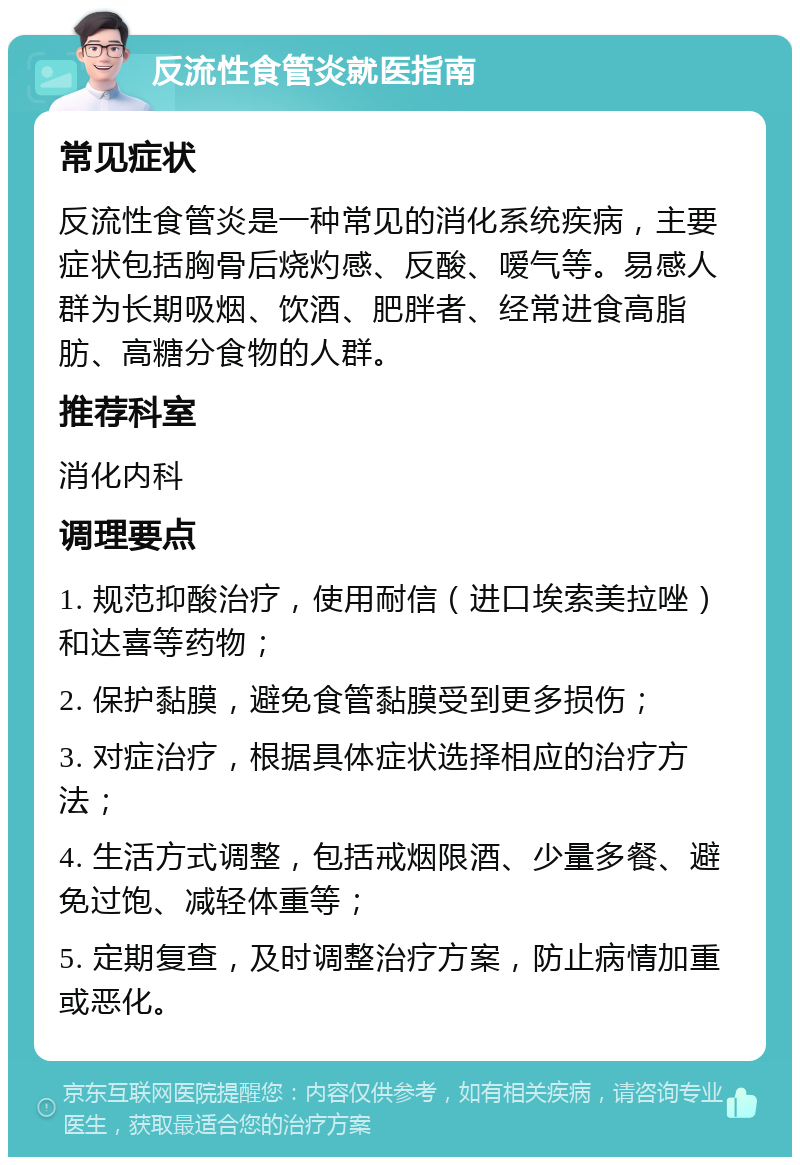 反流性食管炎就医指南 常见症状 反流性食管炎是一种常见的消化系统疾病，主要症状包括胸骨后烧灼感、反酸、嗳气等。易感人群为长期吸烟、饮酒、肥胖者、经常进食高脂肪、高糖分食物的人群。 推荐科室 消化内科 调理要点 1. 规范抑酸治疗，使用耐信（进口埃索美拉唑）和达喜等药物； 2. 保护黏膜，避免食管黏膜受到更多损伤； 3. 对症治疗，根据具体症状选择相应的治疗方法； 4. 生活方式调整，包括戒烟限酒、少量多餐、避免过饱、减轻体重等； 5. 定期复查，及时调整治疗方案，防止病情加重或恶化。