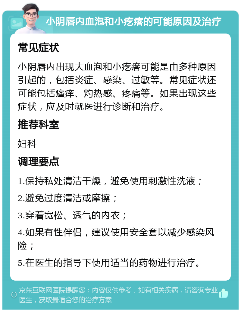 小阴唇内血泡和小疙瘩的可能原因及治疗 常见症状 小阴唇内出现大血泡和小疙瘩可能是由多种原因引起的，包括炎症、感染、过敏等。常见症状还可能包括瘙痒、灼热感、疼痛等。如果出现这些症状，应及时就医进行诊断和治疗。 推荐科室 妇科 调理要点 1.保持私处清洁干燥，避免使用刺激性洗液； 2.避免过度清洁或摩擦； 3.穿着宽松、透气的内衣； 4.如果有性伴侣，建议使用安全套以减少感染风险； 5.在医生的指导下使用适当的药物进行治疗。