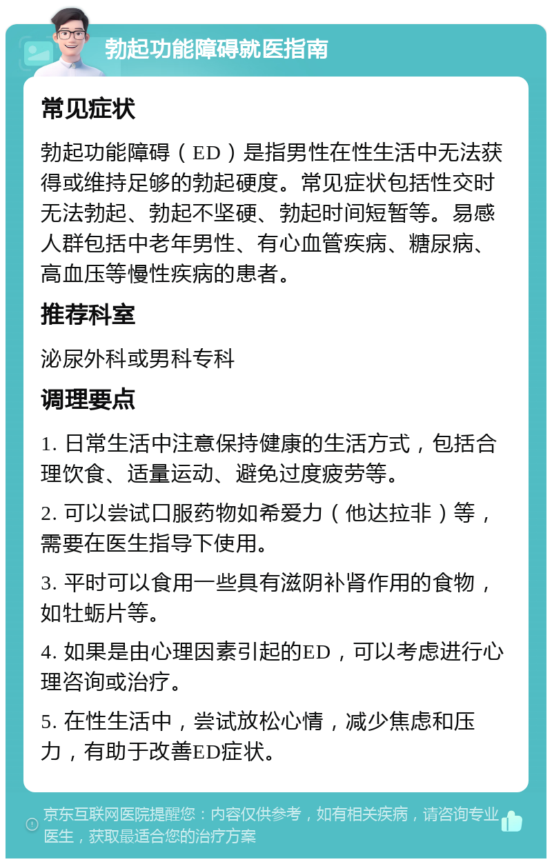 勃起功能障碍就医指南 常见症状 勃起功能障碍（ED）是指男性在性生活中无法获得或维持足够的勃起硬度。常见症状包括性交时无法勃起、勃起不坚硬、勃起时间短暂等。易感人群包括中老年男性、有心血管疾病、糖尿病、高血压等慢性疾病的患者。 推荐科室 泌尿外科或男科专科 调理要点 1. 日常生活中注意保持健康的生活方式，包括合理饮食、适量运动、避免过度疲劳等。 2. 可以尝试口服药物如希爱力（他达拉非）等，需要在医生指导下使用。 3. 平时可以食用一些具有滋阴补肾作用的食物，如牡蛎片等。 4. 如果是由心理因素引起的ED，可以考虑进行心理咨询或治疗。 5. 在性生活中，尝试放松心情，减少焦虑和压力，有助于改善ED症状。