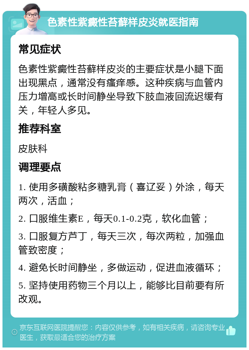 色素性紫癜性苔藓样皮炎就医指南 常见症状 色素性紫癜性苔藓样皮炎的主要症状是小腿下面出现黑点，通常没有瘙痒感。这种疾病与血管内压力增高或长时间静坐导致下肢血液回流迟缓有关，年轻人多见。 推荐科室 皮肤科 调理要点 1. 使用多磺酸粘多糖乳膏（喜辽妥）外涂，每天两次，活血； 2. 口服维生素E，每天0.1-0.2克，软化血管； 3. 口服复方芦丁，每天三次，每次两粒，加强血管致密度； 4. 避免长时间静坐，多做运动，促进血液循环； 5. 坚持使用药物三个月以上，能够比目前要有所改观。