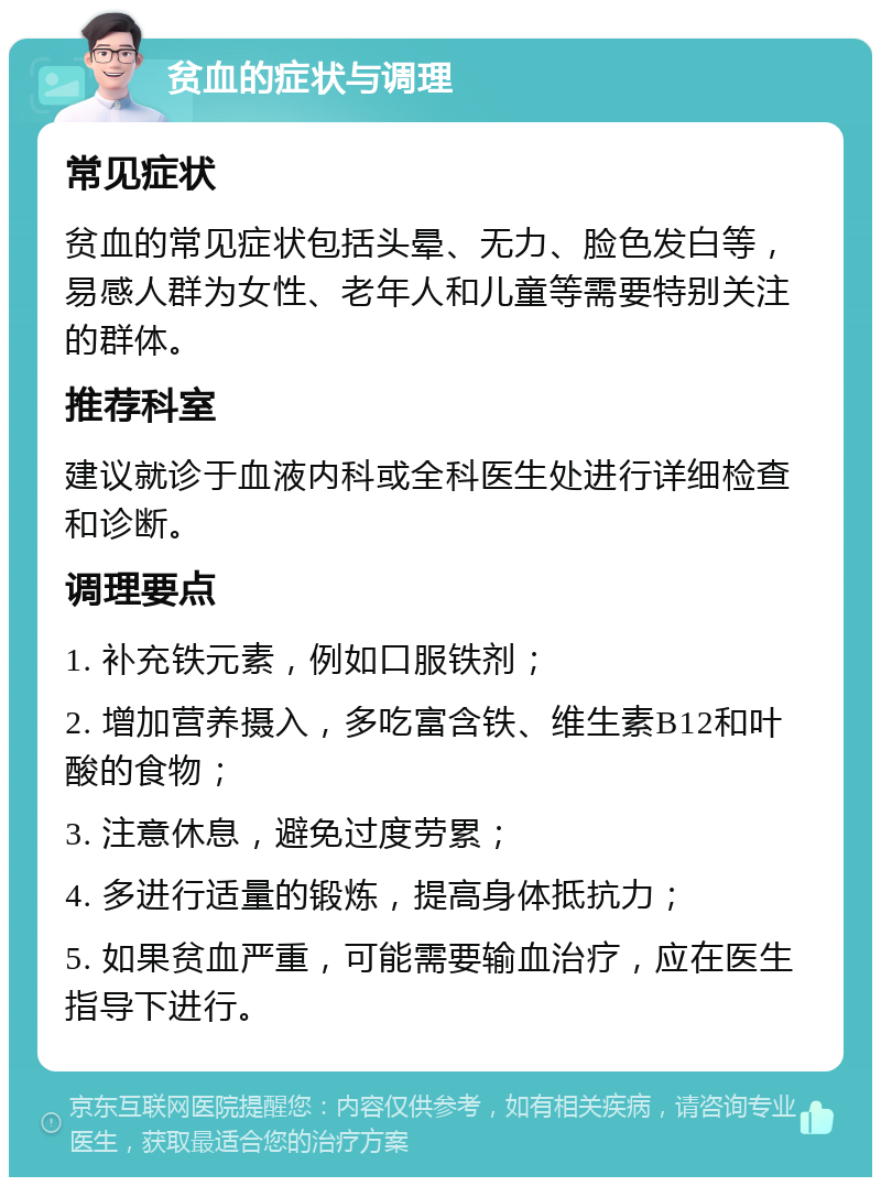 贫血的症状与调理 常见症状 贫血的常见症状包括头晕、无力、脸色发白等，易感人群为女性、老年人和儿童等需要特别关注的群体。 推荐科室 建议就诊于血液内科或全科医生处进行详细检查和诊断。 调理要点 1. 补充铁元素，例如口服铁剂； 2. 增加营养摄入，多吃富含铁、维生素B12和叶酸的食物； 3. 注意休息，避免过度劳累； 4. 多进行适量的锻炼，提高身体抵抗力； 5. 如果贫血严重，可能需要输血治疗，应在医生指导下进行。