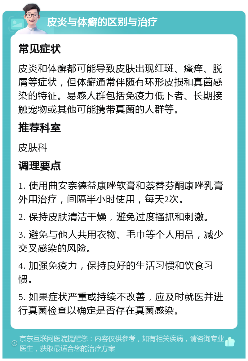 皮炎与体癣的区别与治疗 常见症状 皮炎和体癣都可能导致皮肤出现红斑、瘙痒、脱屑等症状，但体癣通常伴随有环形皮损和真菌感染的特征。易感人群包括免疫力低下者、长期接触宠物或其他可能携带真菌的人群等。 推荐科室 皮肤科 调理要点 1. 使用曲安奈德益康唑软膏和萘替芬酮康唑乳膏外用治疗，间隔半小时使用，每天2次。 2. 保持皮肤清洁干燥，避免过度搔抓和刺激。 3. 避免与他人共用衣物、毛巾等个人用品，减少交叉感染的风险。 4. 加强免疫力，保持良好的生活习惯和饮食习惯。 5. 如果症状严重或持续不改善，应及时就医并进行真菌检查以确定是否存在真菌感染。