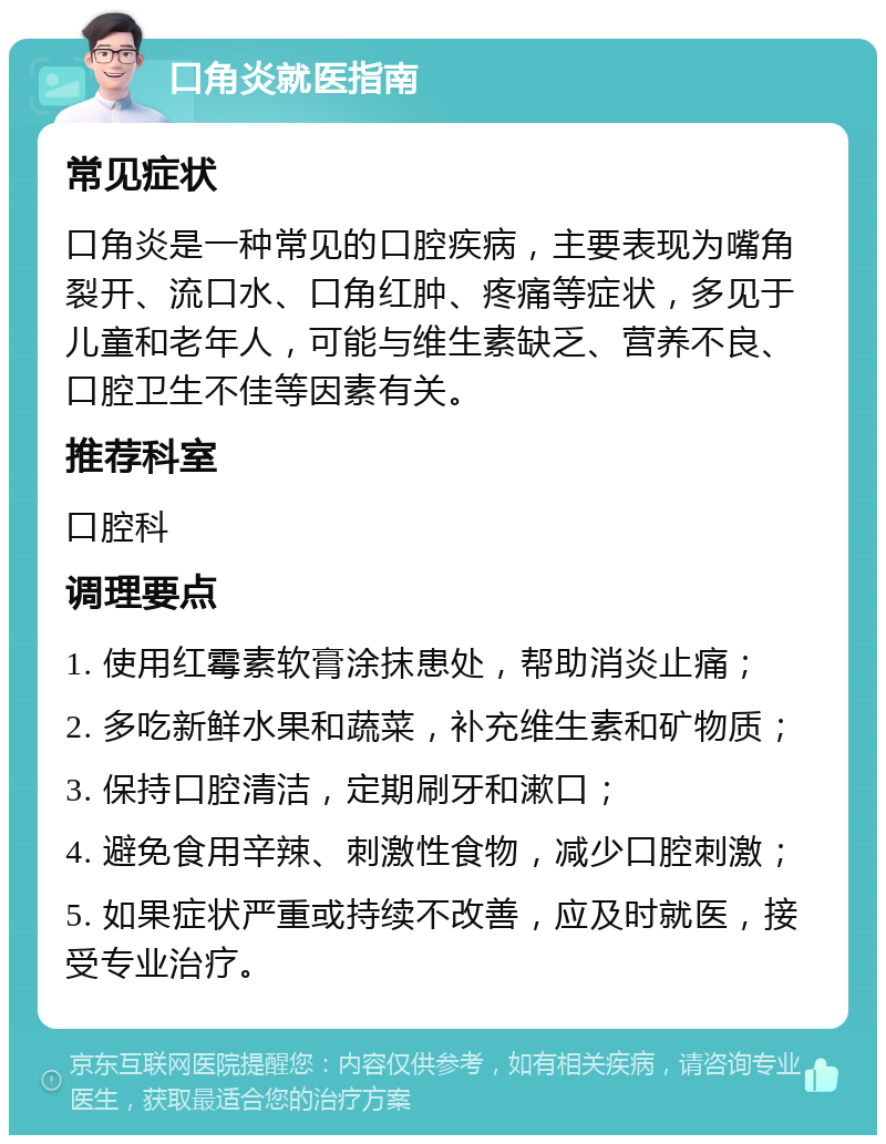 口角炎就医指南 常见症状 口角炎是一种常见的口腔疾病，主要表现为嘴角裂开、流口水、口角红肿、疼痛等症状，多见于儿童和老年人，可能与维生素缺乏、营养不良、口腔卫生不佳等因素有关。 推荐科室 口腔科 调理要点 1. 使用红霉素软膏涂抹患处，帮助消炎止痛； 2. 多吃新鲜水果和蔬菜，补充维生素和矿物质； 3. 保持口腔清洁，定期刷牙和漱口； 4. 避免食用辛辣、刺激性食物，减少口腔刺激； 5. 如果症状严重或持续不改善，应及时就医，接受专业治疗。