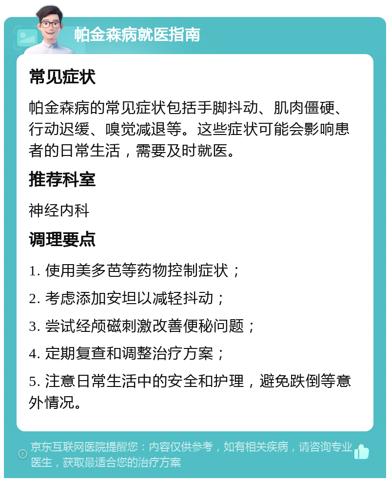 帕金森病就医指南 常见症状 帕金森病的常见症状包括手脚抖动、肌肉僵硬、行动迟缓、嗅觉减退等。这些症状可能会影响患者的日常生活，需要及时就医。 推荐科室 神经内科 调理要点 1. 使用美多芭等药物控制症状； 2. 考虑添加安坦以减轻抖动； 3. 尝试经颅磁刺激改善便秘问题； 4. 定期复查和调整治疗方案； 5. 注意日常生活中的安全和护理，避免跌倒等意外情况。