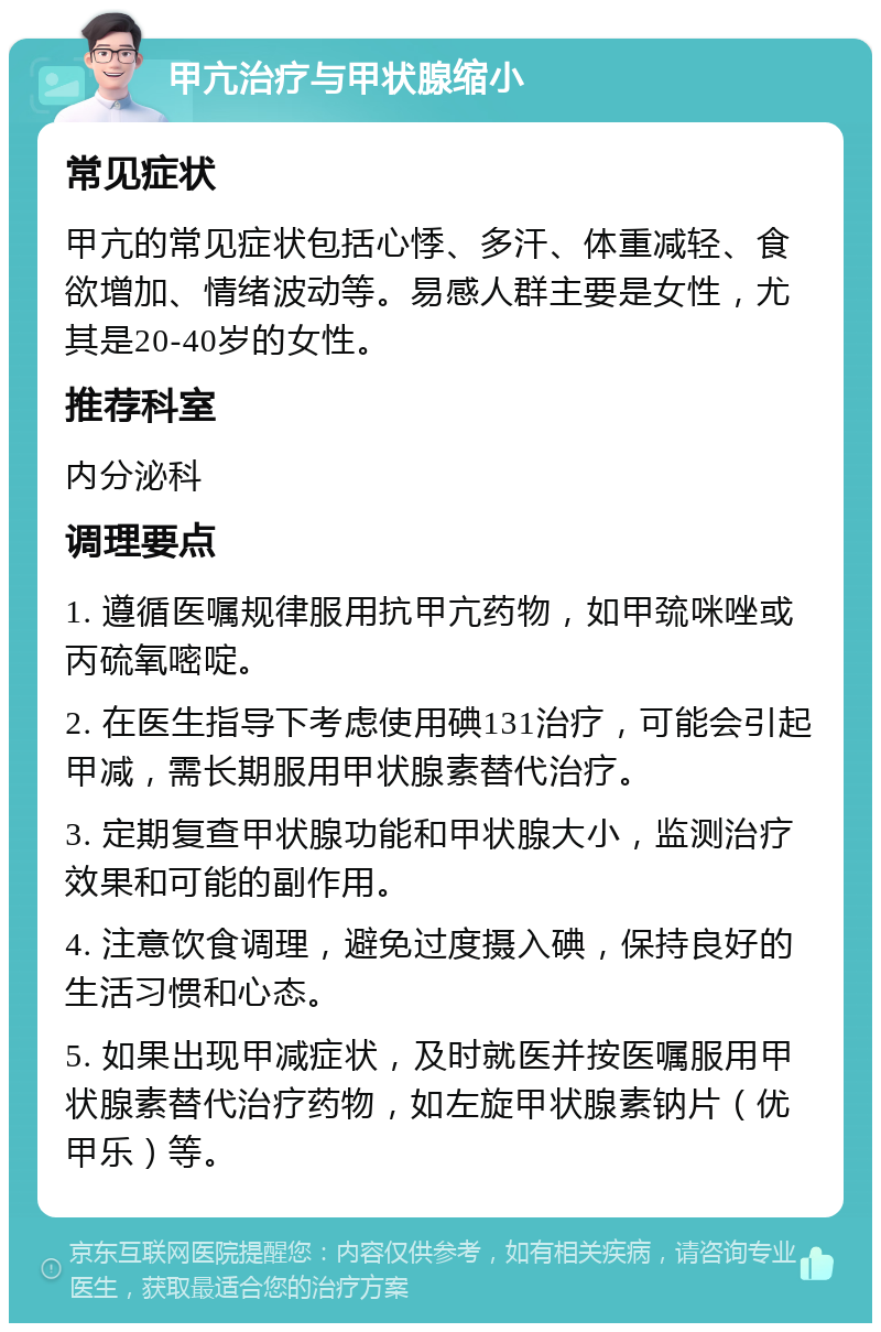 甲亢治疗与甲状腺缩小 常见症状 甲亢的常见症状包括心悸、多汗、体重减轻、食欲增加、情绪波动等。易感人群主要是女性，尤其是20-40岁的女性。 推荐科室 内分泌科 调理要点 1. 遵循医嘱规律服用抗甲亢药物，如甲巯咪唑或丙硫氧嘧啶。 2. 在医生指导下考虑使用碘131治疗，可能会引起甲减，需长期服用甲状腺素替代治疗。 3. 定期复查甲状腺功能和甲状腺大小，监测治疗效果和可能的副作用。 4. 注意饮食调理，避免过度摄入碘，保持良好的生活习惯和心态。 5. 如果出现甲减症状，及时就医并按医嘱服用甲状腺素替代治疗药物，如左旋甲状腺素钠片（优甲乐）等。