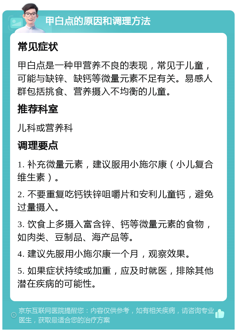 甲白点的原因和调理方法 常见症状 甲白点是一种甲营养不良的表现，常见于儿童，可能与缺锌、缺钙等微量元素不足有关。易感人群包括挑食、营养摄入不均衡的儿童。 推荐科室 儿科或营养科 调理要点 1. 补充微量元素，建议服用小施尔康（小儿复合维生素）。 2. 不要重复吃钙铁锌咀嚼片和安利儿童钙，避免过量摄入。 3. 饮食上多摄入富含锌、钙等微量元素的食物，如肉类、豆制品、海产品等。 4. 建议先服用小施尔康一个月，观察效果。 5. 如果症状持续或加重，应及时就医，排除其他潜在疾病的可能性。