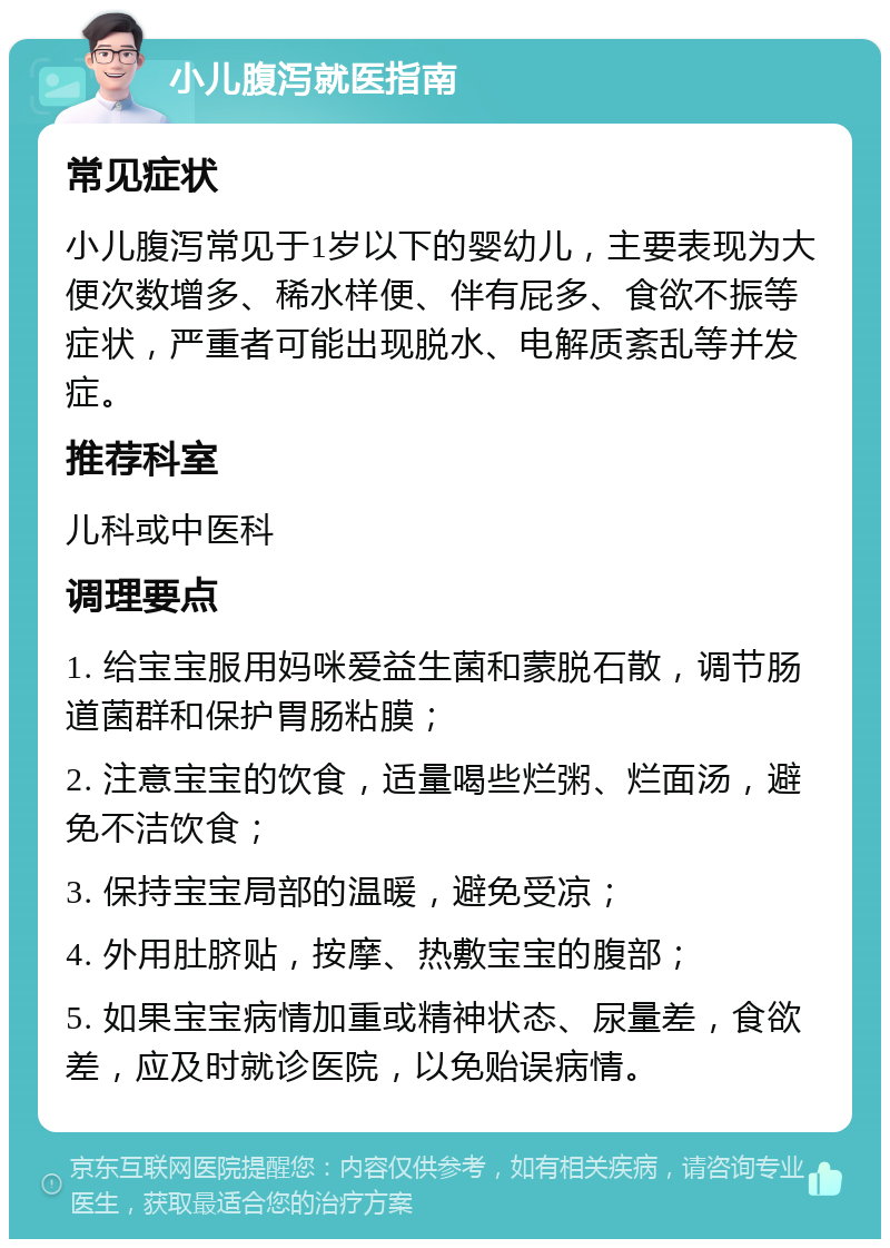 小儿腹泻就医指南 常见症状 小儿腹泻常见于1岁以下的婴幼儿，主要表现为大便次数增多、稀水样便、伴有屁多、食欲不振等症状，严重者可能出现脱水、电解质紊乱等并发症。 推荐科室 儿科或中医科 调理要点 1. 给宝宝服用妈咪爱益生菌和蒙脱石散，调节肠道菌群和保护胃肠粘膜； 2. 注意宝宝的饮食，适量喝些烂粥、烂面汤，避免不洁饮食； 3. 保持宝宝局部的温暖，避免受凉； 4. 外用肚脐贴，按摩、热敷宝宝的腹部； 5. 如果宝宝病情加重或精神状态、尿量差，食欲差，应及时就诊医院，以免贻误病情。