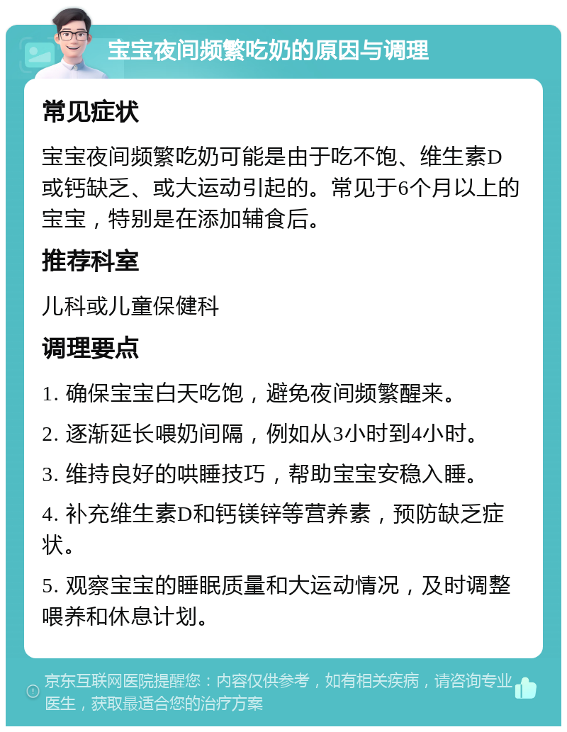 宝宝夜间频繁吃奶的原因与调理 常见症状 宝宝夜间频繁吃奶可能是由于吃不饱、维生素D或钙缺乏、或大运动引起的。常见于6个月以上的宝宝，特别是在添加辅食后。 推荐科室 儿科或儿童保健科 调理要点 1. 确保宝宝白天吃饱，避免夜间频繁醒来。 2. 逐渐延长喂奶间隔，例如从3小时到4小时。 3. 维持良好的哄睡技巧，帮助宝宝安稳入睡。 4. 补充维生素D和钙镁锌等营养素，预防缺乏症状。 5. 观察宝宝的睡眠质量和大运动情况，及时调整喂养和休息计划。