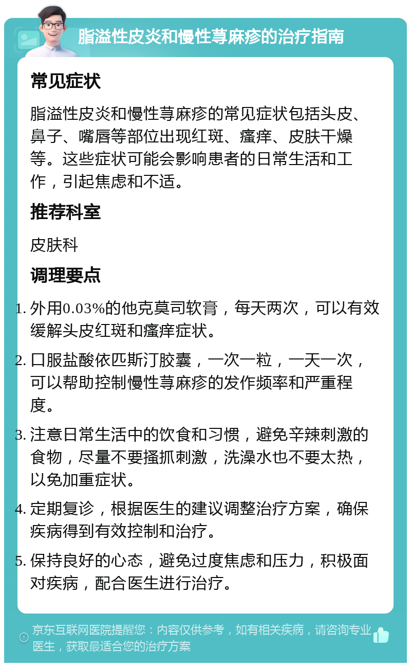 脂溢性皮炎和慢性荨麻疹的治疗指南 常见症状 脂溢性皮炎和慢性荨麻疹的常见症状包括头皮、鼻子、嘴唇等部位出现红斑、瘙痒、皮肤干燥等。这些症状可能会影响患者的日常生活和工作，引起焦虑和不适。 推荐科室 皮肤科 调理要点 外用0.03%的他克莫司软膏，每天两次，可以有效缓解头皮红斑和瘙痒症状。 口服盐酸依匹斯汀胶囊，一次一粒，一天一次，可以帮助控制慢性荨麻疹的发作频率和严重程度。 注意日常生活中的饮食和习惯，避免辛辣刺激的食物，尽量不要搔抓刺激，洗澡水也不要太热，以免加重症状。 定期复诊，根据医生的建议调整治疗方案，确保疾病得到有效控制和治疗。 保持良好的心态，避免过度焦虑和压力，积极面对疾病，配合医生进行治疗。