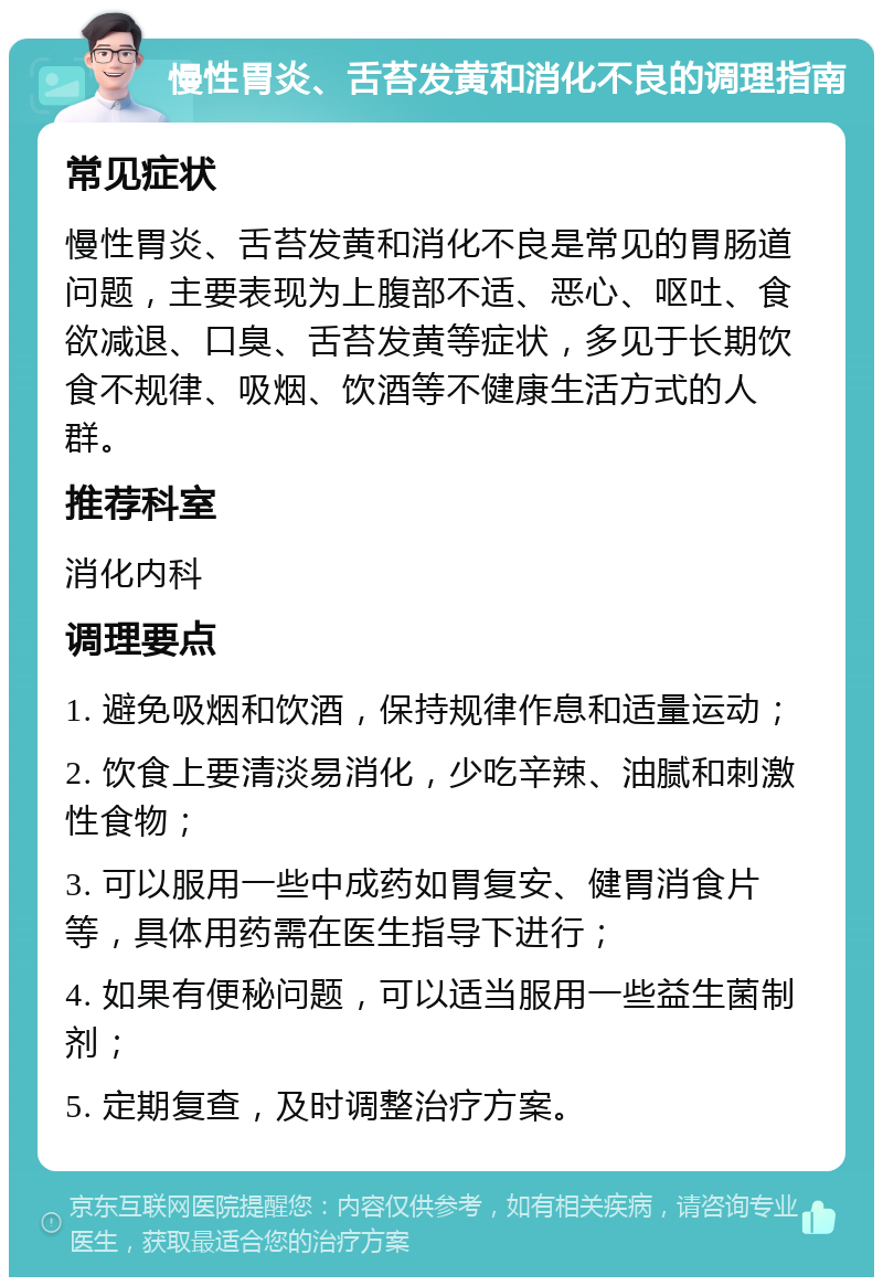 慢性胃炎、舌苔发黄和消化不良的调理指南 常见症状 慢性胃炎、舌苔发黄和消化不良是常见的胃肠道问题，主要表现为上腹部不适、恶心、呕吐、食欲减退、口臭、舌苔发黄等症状，多见于长期饮食不规律、吸烟、饮酒等不健康生活方式的人群。 推荐科室 消化内科 调理要点 1. 避免吸烟和饮酒，保持规律作息和适量运动； 2. 饮食上要清淡易消化，少吃辛辣、油腻和刺激性食物； 3. 可以服用一些中成药如胃复安、健胃消食片等，具体用药需在医生指导下进行； 4. 如果有便秘问题，可以适当服用一些益生菌制剂； 5. 定期复查，及时调整治疗方案。