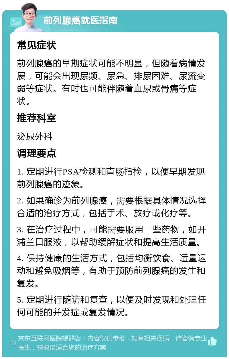 前列腺癌就医指南 常见症状 前列腺癌的早期症状可能不明显，但随着病情发展，可能会出现尿频、尿急、排尿困难、尿流变弱等症状。有时也可能伴随着血尿或骨痛等症状。 推荐科室 泌尿外科 调理要点 1. 定期进行PSA检测和直肠指检，以便早期发现前列腺癌的迹象。 2. 如果确诊为前列腺癌，需要根据具体情况选择合适的治疗方式，包括手术、放疗或化疗等。 3. 在治疗过程中，可能需要服用一些药物，如开浦兰口服液，以帮助缓解症状和提高生活质量。 4. 保持健康的生活方式，包括均衡饮食、适量运动和避免吸烟等，有助于预防前列腺癌的发生和复发。 5. 定期进行随访和复查，以便及时发现和处理任何可能的并发症或复发情况。