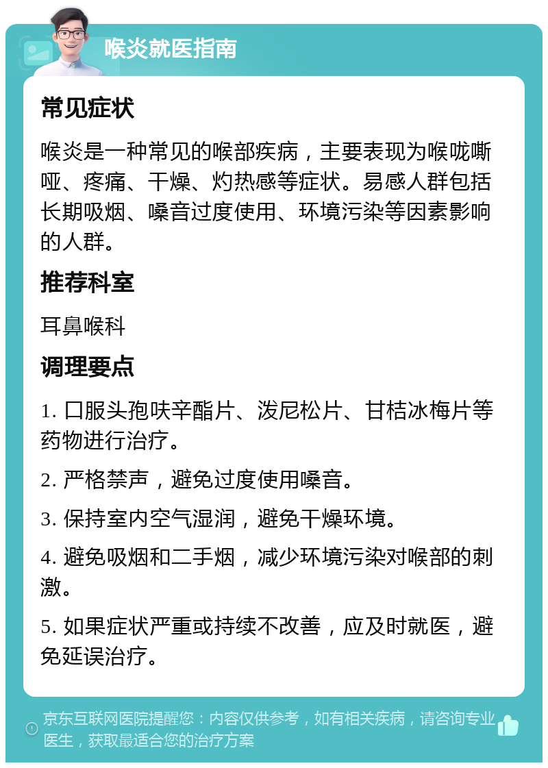 喉炎就医指南 常见症状 喉炎是一种常见的喉部疾病，主要表现为喉咙嘶哑、疼痛、干燥、灼热感等症状。易感人群包括长期吸烟、嗓音过度使用、环境污染等因素影响的人群。 推荐科室 耳鼻喉科 调理要点 1. 口服头孢呋辛酯片、泼尼松片、甘桔冰梅片等药物进行治疗。 2. 严格禁声，避免过度使用嗓音。 3. 保持室内空气湿润，避免干燥环境。 4. 避免吸烟和二手烟，减少环境污染对喉部的刺激。 5. 如果症状严重或持续不改善，应及时就医，避免延误治疗。