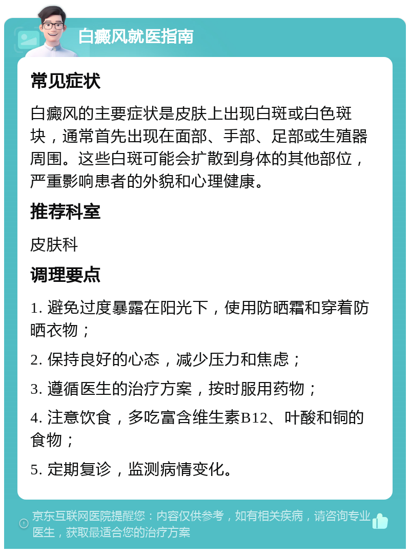 白癜风就医指南 常见症状 白癜风的主要症状是皮肤上出现白斑或白色斑块，通常首先出现在面部、手部、足部或生殖器周围。这些白斑可能会扩散到身体的其他部位，严重影响患者的外貌和心理健康。 推荐科室 皮肤科 调理要点 1. 避免过度暴露在阳光下，使用防晒霜和穿着防晒衣物； 2. 保持良好的心态，减少压力和焦虑； 3. 遵循医生的治疗方案，按时服用药物； 4. 注意饮食，多吃富含维生素B12、叶酸和铜的食物； 5. 定期复诊，监测病情变化。