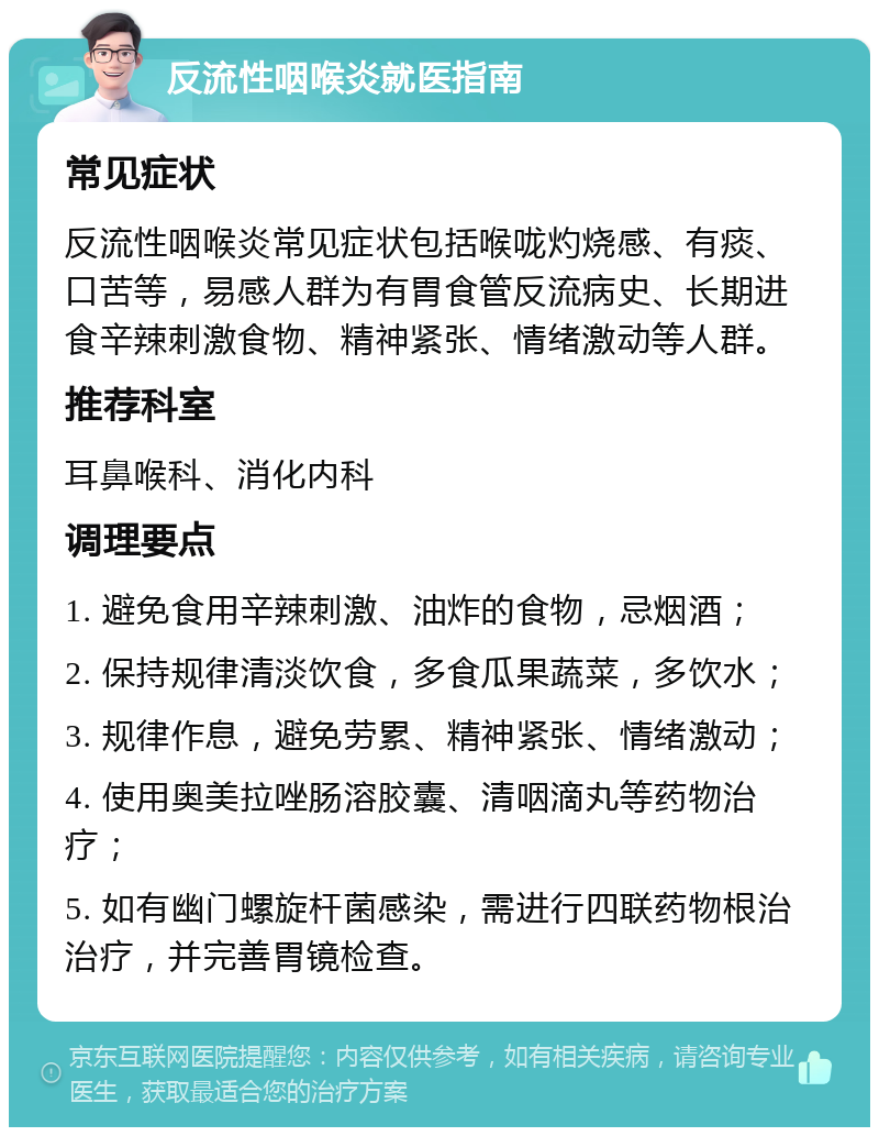 反流性咽喉炎就医指南 常见症状 反流性咽喉炎常见症状包括喉咙灼烧感、有痰、口苦等，易感人群为有胃食管反流病史、长期进食辛辣刺激食物、精神紧张、情绪激动等人群。 推荐科室 耳鼻喉科、消化内科 调理要点 1. 避免食用辛辣刺激、油炸的食物，忌烟酒； 2. 保持规律清淡饮食，多食瓜果蔬菜，多饮水； 3. 规律作息，避免劳累、精神紧张、情绪激动； 4. 使用奥美拉唑肠溶胶囊、清咽滴丸等药物治疗； 5. 如有幽门螺旋杆菌感染，需进行四联药物根治治疗，并完善胃镜检查。