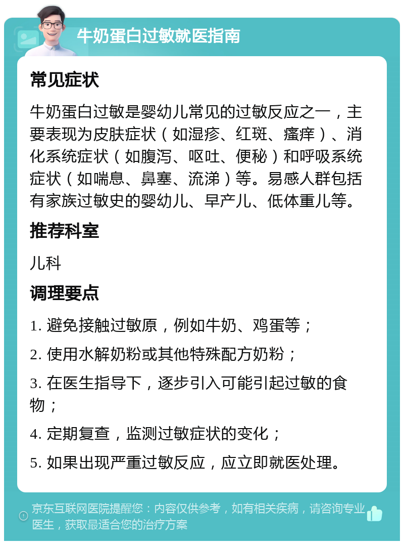 牛奶蛋白过敏就医指南 常见症状 牛奶蛋白过敏是婴幼儿常见的过敏反应之一，主要表现为皮肤症状（如湿疹、红斑、瘙痒）、消化系统症状（如腹泻、呕吐、便秘）和呼吸系统症状（如喘息、鼻塞、流涕）等。易感人群包括有家族过敏史的婴幼儿、早产儿、低体重儿等。 推荐科室 儿科 调理要点 1. 避免接触过敏原，例如牛奶、鸡蛋等； 2. 使用水解奶粉或其他特殊配方奶粉； 3. 在医生指导下，逐步引入可能引起过敏的食物； 4. 定期复查，监测过敏症状的变化； 5. 如果出现严重过敏反应，应立即就医处理。