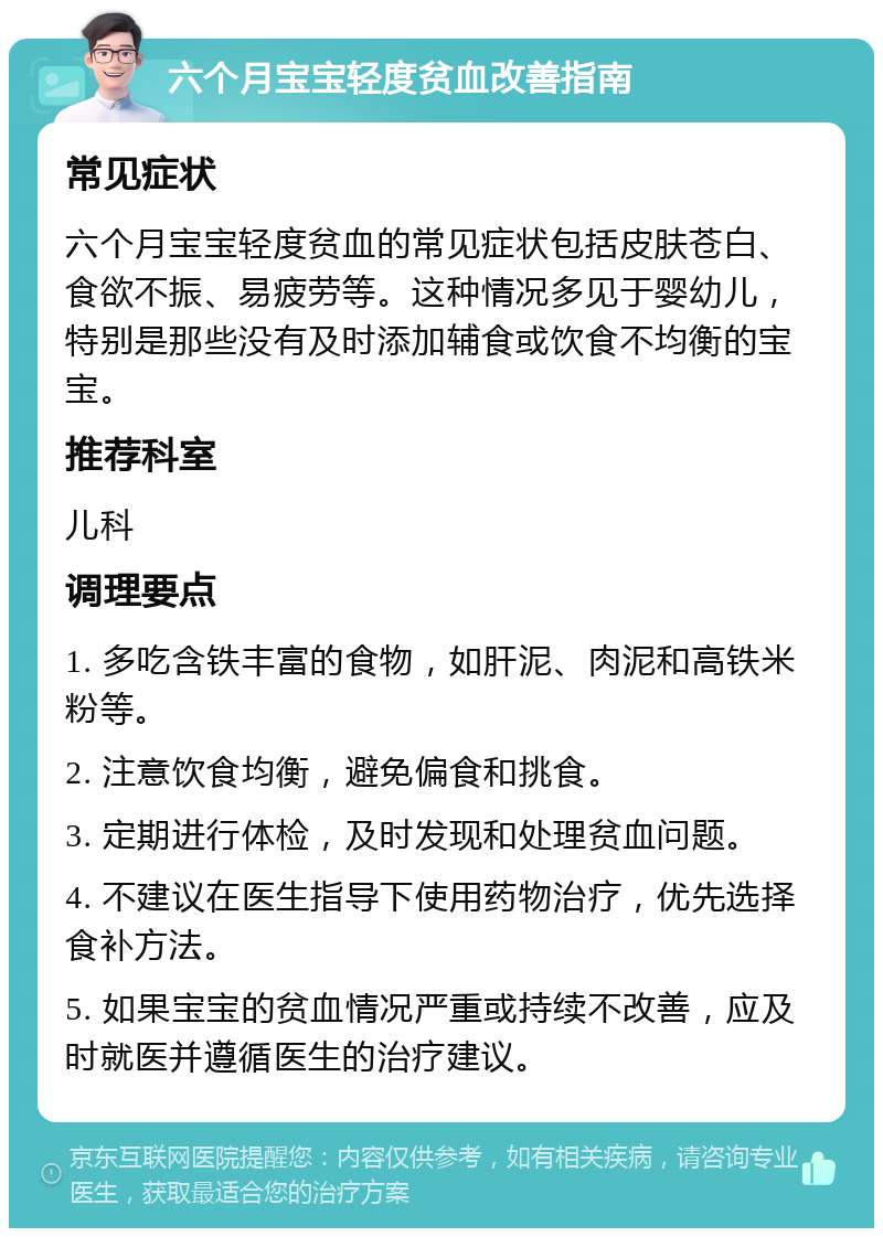 六个月宝宝轻度贫血改善指南 常见症状 六个月宝宝轻度贫血的常见症状包括皮肤苍白、食欲不振、易疲劳等。这种情况多见于婴幼儿，特别是那些没有及时添加辅食或饮食不均衡的宝宝。 推荐科室 儿科 调理要点 1. 多吃含铁丰富的食物，如肝泥、肉泥和高铁米粉等。 2. 注意饮食均衡，避免偏食和挑食。 3. 定期进行体检，及时发现和处理贫血问题。 4. 不建议在医生指导下使用药物治疗，优先选择食补方法。 5. 如果宝宝的贫血情况严重或持续不改善，应及时就医并遵循医生的治疗建议。