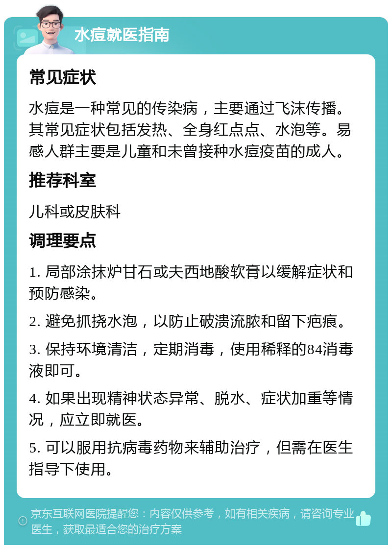 水痘就医指南 常见症状 水痘是一种常见的传染病，主要通过飞沫传播。其常见症状包括发热、全身红点点、水泡等。易感人群主要是儿童和未曾接种水痘疫苗的成人。 推荐科室 儿科或皮肤科 调理要点 1. 局部涂抹炉甘石或夫西地酸软膏以缓解症状和预防感染。 2. 避免抓挠水泡，以防止破溃流脓和留下疤痕。 3. 保持环境清洁，定期消毒，使用稀释的84消毒液即可。 4. 如果出现精神状态异常、脱水、症状加重等情况，应立即就医。 5. 可以服用抗病毒药物来辅助治疗，但需在医生指导下使用。