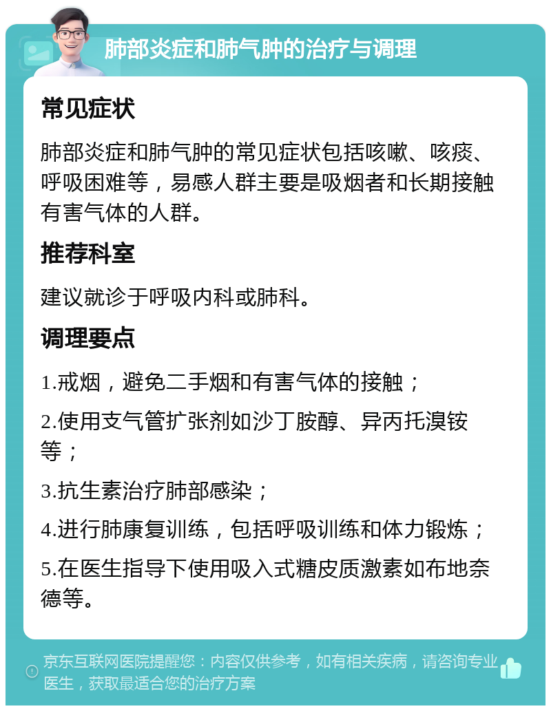 肺部炎症和肺气肿的治疗与调理 常见症状 肺部炎症和肺气肿的常见症状包括咳嗽、咳痰、呼吸困难等，易感人群主要是吸烟者和长期接触有害气体的人群。 推荐科室 建议就诊于呼吸内科或肺科。 调理要点 1.戒烟，避免二手烟和有害气体的接触； 2.使用支气管扩张剂如沙丁胺醇、异丙托溴铵等； 3.抗生素治疗肺部感染； 4.进行肺康复训练，包括呼吸训练和体力锻炼； 5.在医生指导下使用吸入式糖皮质激素如布地奈德等。