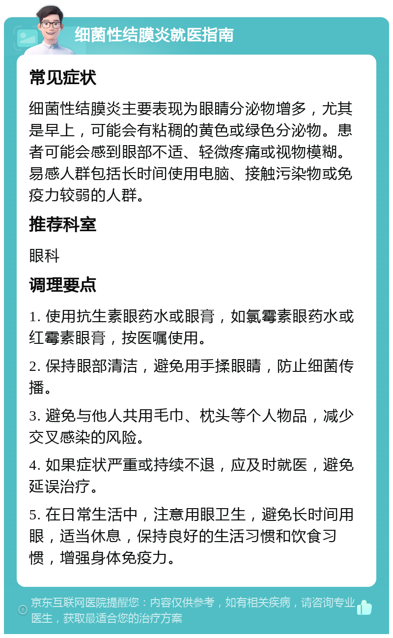 细菌性结膜炎就医指南 常见症状 细菌性结膜炎主要表现为眼睛分泌物增多，尤其是早上，可能会有粘稠的黄色或绿色分泌物。患者可能会感到眼部不适、轻微疼痛或视物模糊。易感人群包括长时间使用电脑、接触污染物或免疫力较弱的人群。 推荐科室 眼科 调理要点 1. 使用抗生素眼药水或眼膏，如氯霉素眼药水或红霉素眼膏，按医嘱使用。 2. 保持眼部清洁，避免用手揉眼睛，防止细菌传播。 3. 避免与他人共用毛巾、枕头等个人物品，减少交叉感染的风险。 4. 如果症状严重或持续不退，应及时就医，避免延误治疗。 5. 在日常生活中，注意用眼卫生，避免长时间用眼，适当休息，保持良好的生活习惯和饮食习惯，增强身体免疫力。