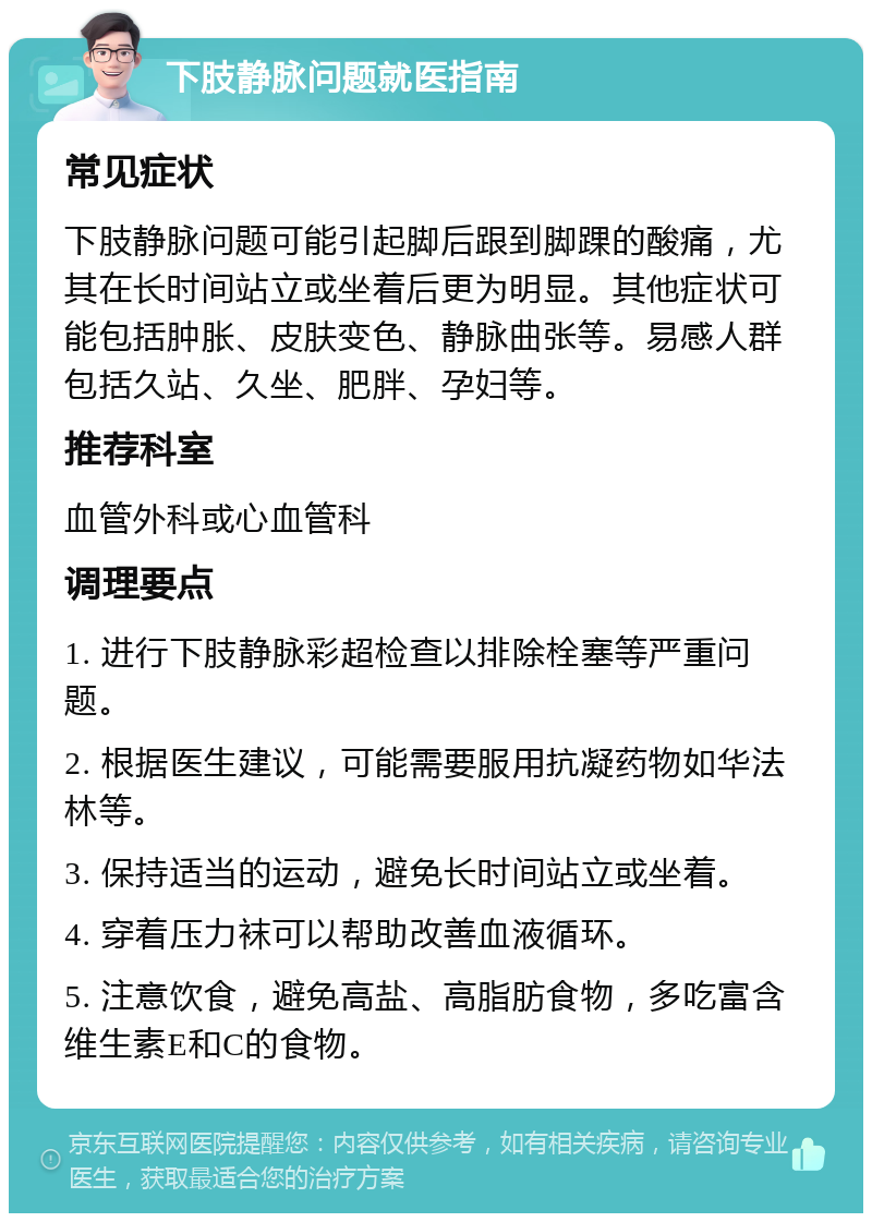 下肢静脉问题就医指南 常见症状 下肢静脉问题可能引起脚后跟到脚踝的酸痛，尤其在长时间站立或坐着后更为明显。其他症状可能包括肿胀、皮肤变色、静脉曲张等。易感人群包括久站、久坐、肥胖、孕妇等。 推荐科室 血管外科或心血管科 调理要点 1. 进行下肢静脉彩超检查以排除栓塞等严重问题。 2. 根据医生建议，可能需要服用抗凝药物如华法林等。 3. 保持适当的运动，避免长时间站立或坐着。 4. 穿着压力袜可以帮助改善血液循环。 5. 注意饮食，避免高盐、高脂肪食物，多吃富含维生素E和C的食物。