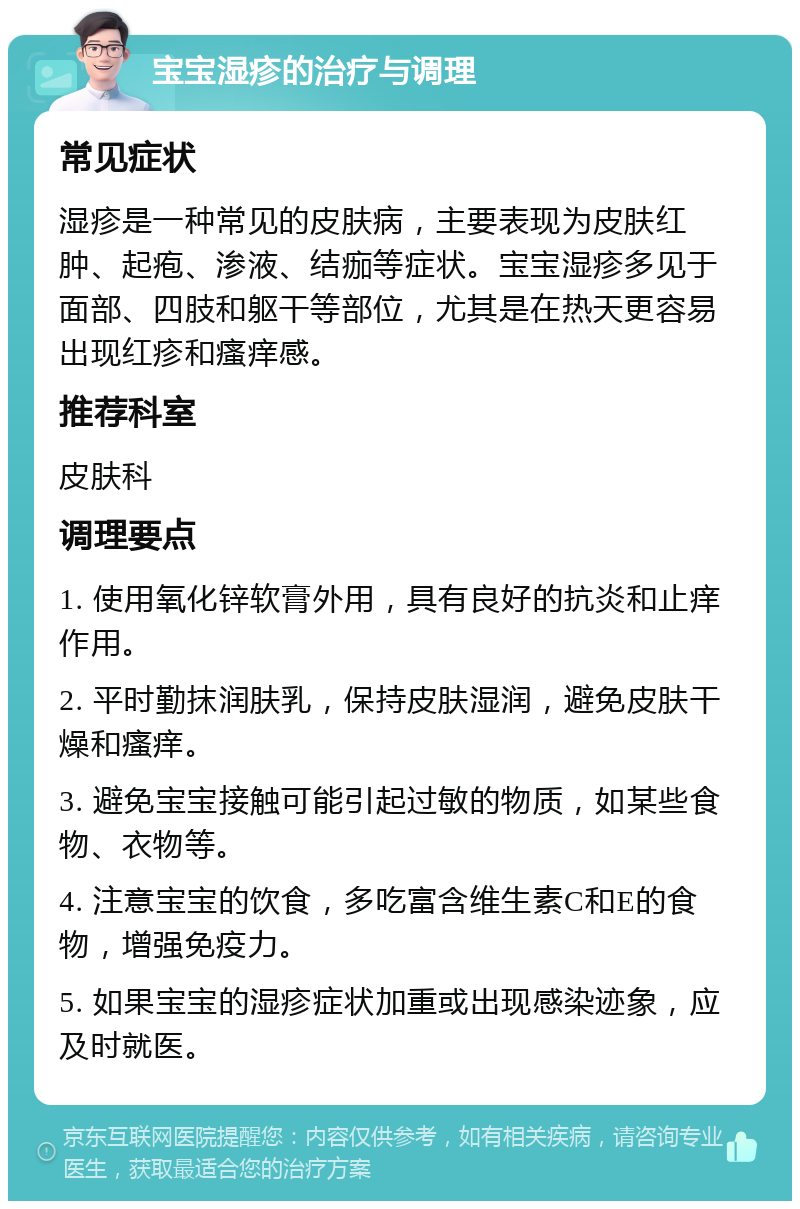 宝宝湿疹的治疗与调理 常见症状 湿疹是一种常见的皮肤病，主要表现为皮肤红肿、起疱、渗液、结痂等症状。宝宝湿疹多见于面部、四肢和躯干等部位，尤其是在热天更容易出现红疹和瘙痒感。 推荐科室 皮肤科 调理要点 1. 使用氧化锌软膏外用，具有良好的抗炎和止痒作用。 2. 平时勤抹润肤乳，保持皮肤湿润，避免皮肤干燥和瘙痒。 3. 避免宝宝接触可能引起过敏的物质，如某些食物、衣物等。 4. 注意宝宝的饮食，多吃富含维生素C和E的食物，增强免疫力。 5. 如果宝宝的湿疹症状加重或出现感染迹象，应及时就医。