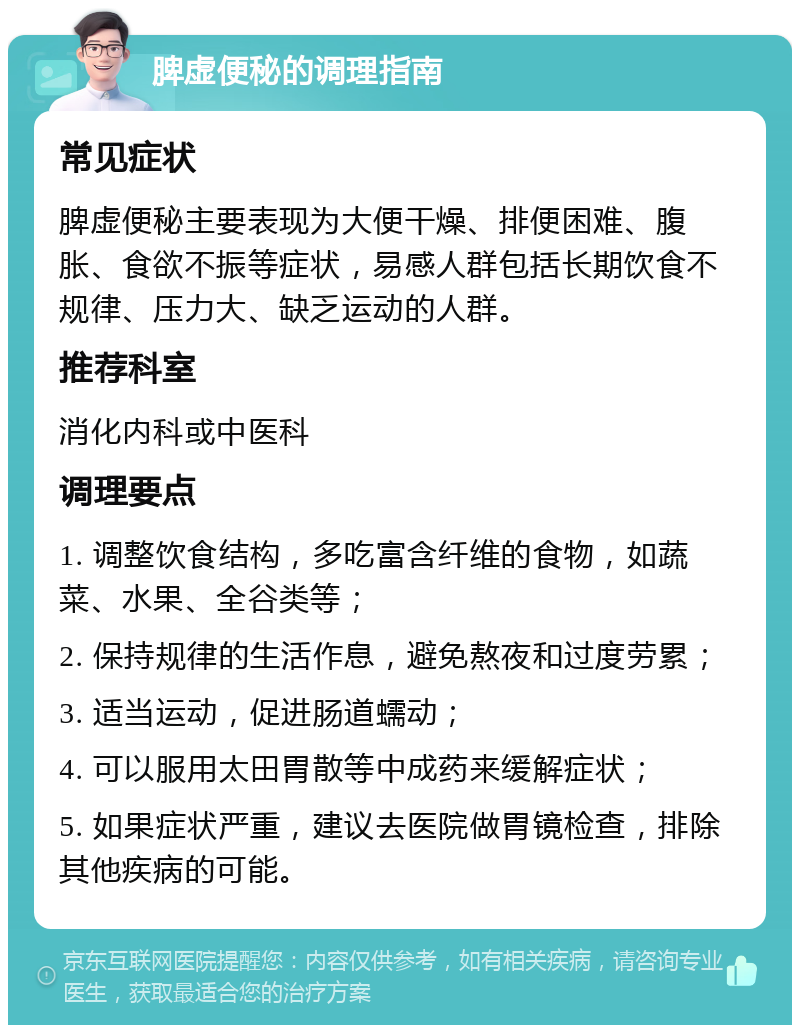 脾虚便秘的调理指南 常见症状 脾虚便秘主要表现为大便干燥、排便困难、腹胀、食欲不振等症状，易感人群包括长期饮食不规律、压力大、缺乏运动的人群。 推荐科室 消化内科或中医科 调理要点 1. 调整饮食结构，多吃富含纤维的食物，如蔬菜、水果、全谷类等； 2. 保持规律的生活作息，避免熬夜和过度劳累； 3. 适当运动，促进肠道蠕动； 4. 可以服用太田胃散等中成药来缓解症状； 5. 如果症状严重，建议去医院做胃镜检查，排除其他疾病的可能。