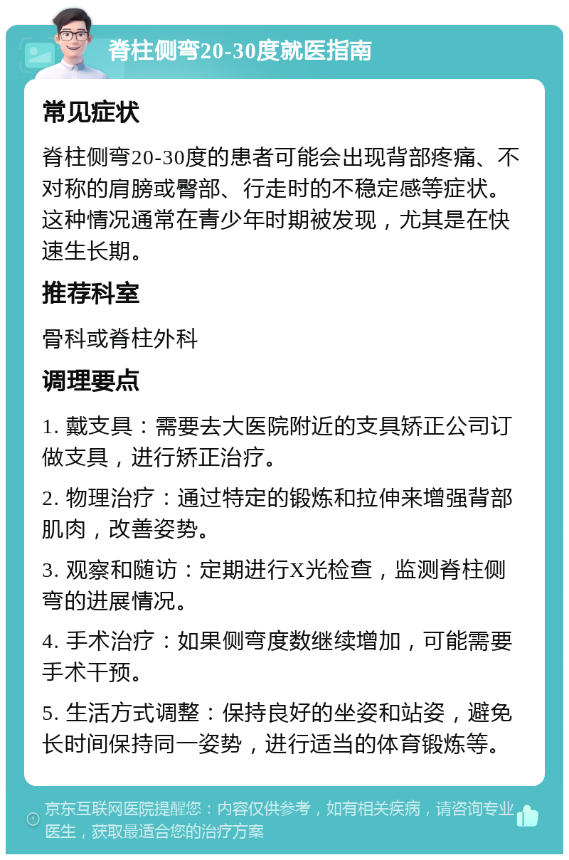 脊柱侧弯20-30度就医指南 常见症状 脊柱侧弯20-30度的患者可能会出现背部疼痛、不对称的肩膀或臀部、行走时的不稳定感等症状。这种情况通常在青少年时期被发现，尤其是在快速生长期。 推荐科室 骨科或脊柱外科 调理要点 1. 戴支具：需要去大医院附近的支具矫正公司订做支具，进行矫正治疗。 2. 物理治疗：通过特定的锻炼和拉伸来增强背部肌肉，改善姿势。 3. 观察和随访：定期进行X光检查，监测脊柱侧弯的进展情况。 4. 手术治疗：如果侧弯度数继续增加，可能需要手术干预。 5. 生活方式调整：保持良好的坐姿和站姿，避免长时间保持同一姿势，进行适当的体育锻炼等。