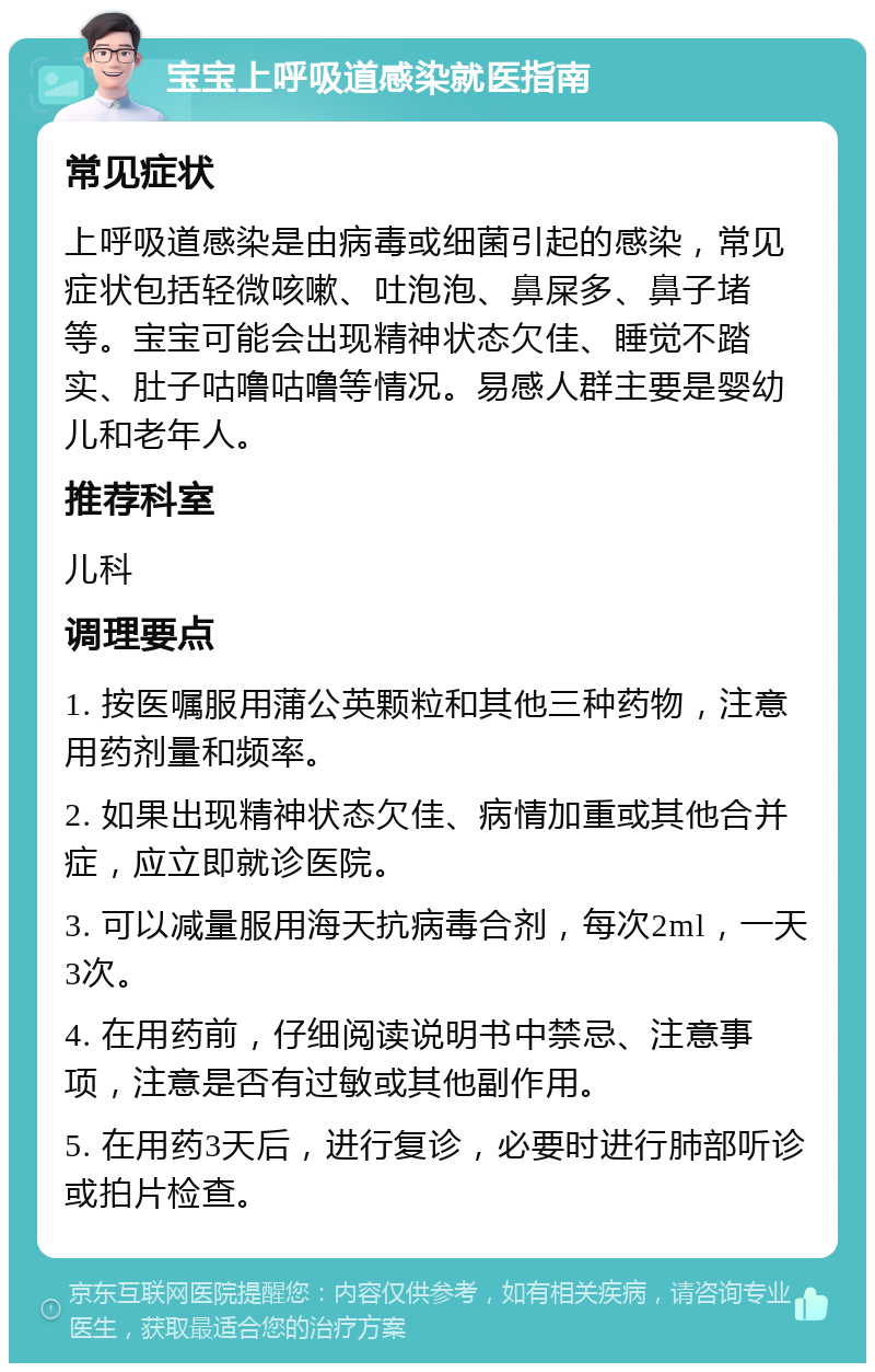 宝宝上呼吸道感染就医指南 常见症状 上呼吸道感染是由病毒或细菌引起的感染，常见症状包括轻微咳嗽、吐泡泡、鼻屎多、鼻子堵等。宝宝可能会出现精神状态欠佳、睡觉不踏实、肚子咕噜咕噜等情况。易感人群主要是婴幼儿和老年人。 推荐科室 儿科 调理要点 1. 按医嘱服用蒲公英颗粒和其他三种药物，注意用药剂量和频率。 2. 如果出现精神状态欠佳、病情加重或其他合并症，应立即就诊医院。 3. 可以减量服用海天抗病毒合剂，每次2ml，一天3次。 4. 在用药前，仔细阅读说明书中禁忌、注意事项，注意是否有过敏或其他副作用。 5. 在用药3天后，进行复诊，必要时进行肺部听诊或拍片检查。