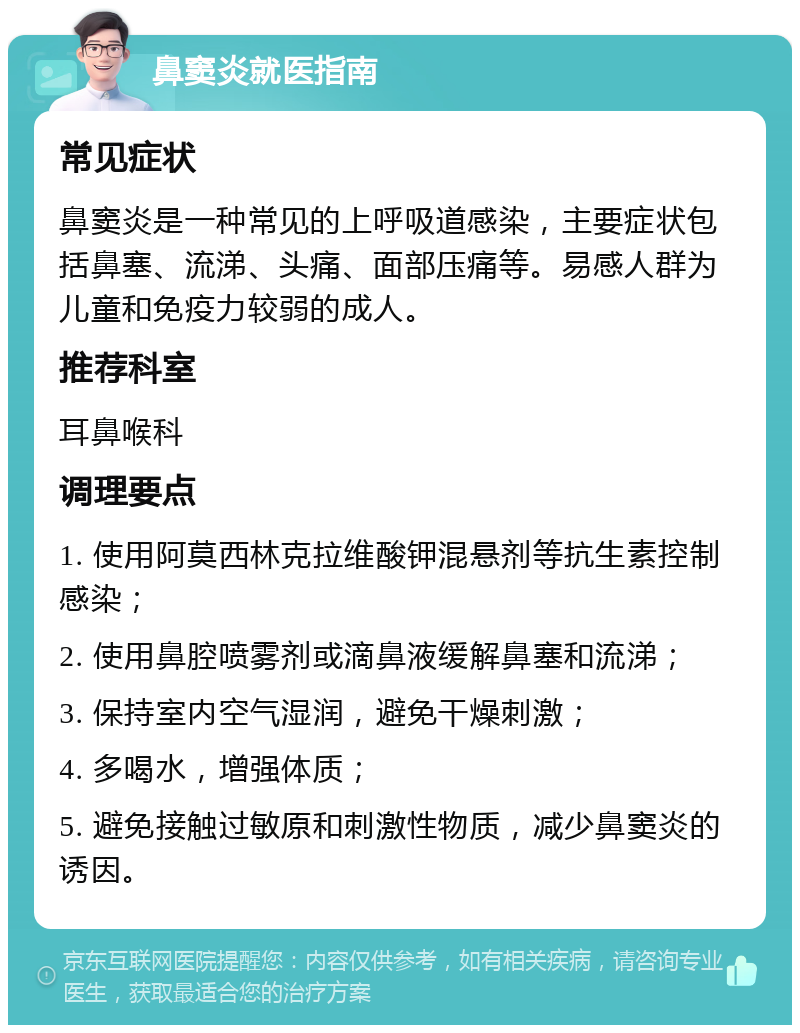 鼻窦炎就医指南 常见症状 鼻窦炎是一种常见的上呼吸道感染，主要症状包括鼻塞、流涕、头痛、面部压痛等。易感人群为儿童和免疫力较弱的成人。 推荐科室 耳鼻喉科 调理要点 1. 使用阿莫西林克拉维酸钾混悬剂等抗生素控制感染； 2. 使用鼻腔喷雾剂或滴鼻液缓解鼻塞和流涕； 3. 保持室内空气湿润，避免干燥刺激； 4. 多喝水，增强体质； 5. 避免接触过敏原和刺激性物质，减少鼻窦炎的诱因。