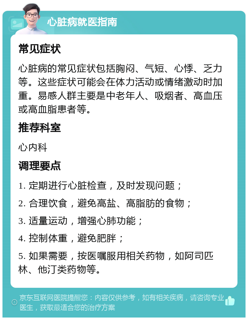 心脏病就医指南 常见症状 心脏病的常见症状包括胸闷、气短、心悸、乏力等。这些症状可能会在体力活动或情绪激动时加重。易感人群主要是中老年人、吸烟者、高血压或高血脂患者等。 推荐科室 心内科 调理要点 1. 定期进行心脏检查，及时发现问题； 2. 合理饮食，避免高盐、高脂肪的食物； 3. 适量运动，增强心肺功能； 4. 控制体重，避免肥胖； 5. 如果需要，按医嘱服用相关药物，如阿司匹林、他汀类药物等。