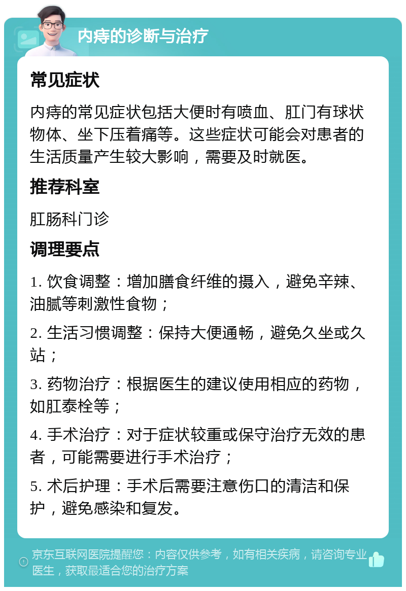 内痔的诊断与治疗 常见症状 内痔的常见症状包括大便时有喷血、肛门有球状物体、坐下压着痛等。这些症状可能会对患者的生活质量产生较大影响，需要及时就医。 推荐科室 肛肠科门诊 调理要点 1. 饮食调整：增加膳食纤维的摄入，避免辛辣、油腻等刺激性食物； 2. 生活习惯调整：保持大便通畅，避免久坐或久站； 3. 药物治疗：根据医生的建议使用相应的药物，如肛泰栓等； 4. 手术治疗：对于症状较重或保守治疗无效的患者，可能需要进行手术治疗； 5. 术后护理：手术后需要注意伤口的清洁和保护，避免感染和复发。