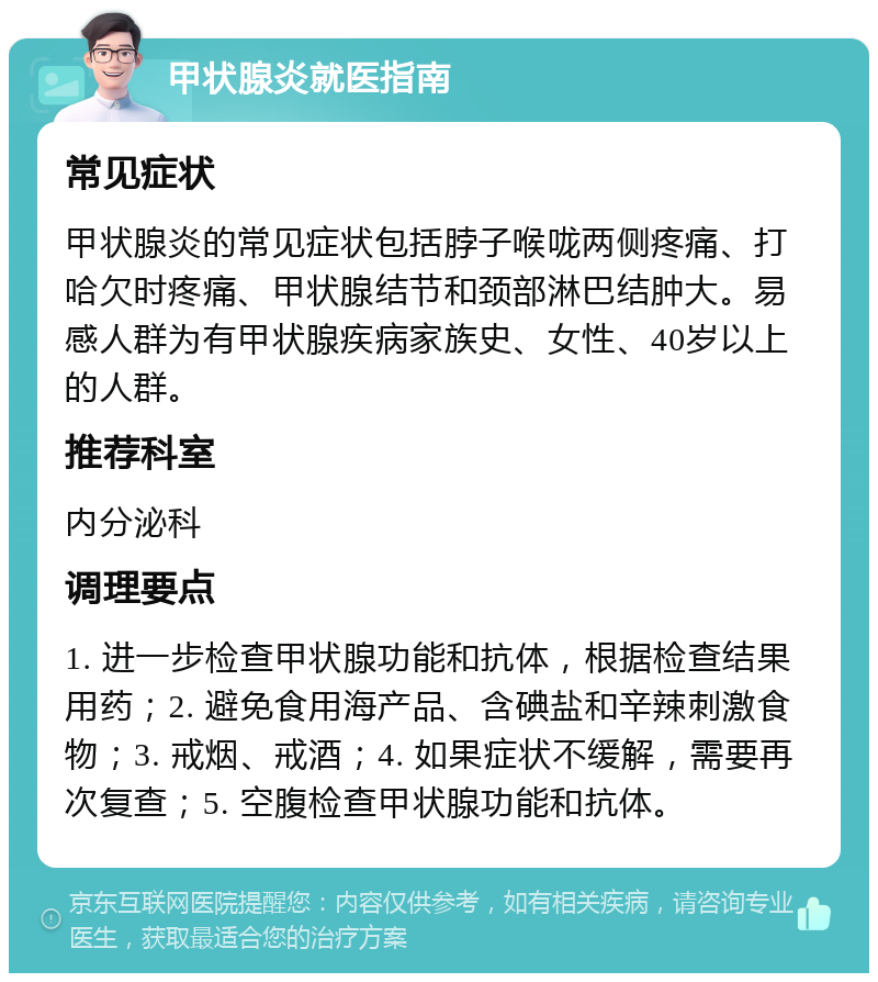 甲状腺炎就医指南 常见症状 甲状腺炎的常见症状包括脖子喉咙两侧疼痛、打哈欠时疼痛、甲状腺结节和颈部淋巴结肿大。易感人群为有甲状腺疾病家族史、女性、40岁以上的人群。 推荐科室 内分泌科 调理要点 1. 进一步检查甲状腺功能和抗体，根据检查结果用药；2. 避免食用海产品、含碘盐和辛辣刺激食物；3. 戒烟、戒酒；4. 如果症状不缓解，需要再次复查；5. 空腹检查甲状腺功能和抗体。