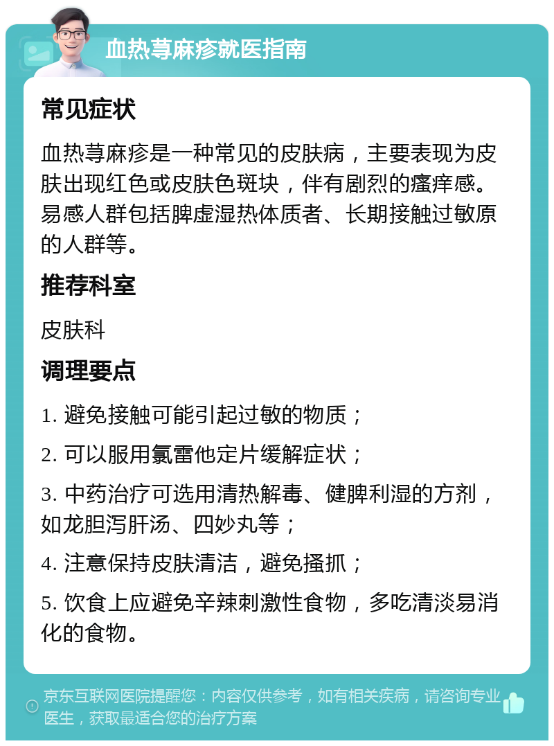 血热荨麻疹就医指南 常见症状 血热荨麻疹是一种常见的皮肤病，主要表现为皮肤出现红色或皮肤色斑块，伴有剧烈的瘙痒感。易感人群包括脾虚湿热体质者、长期接触过敏原的人群等。 推荐科室 皮肤科 调理要点 1. 避免接触可能引起过敏的物质； 2. 可以服用氯雷他定片缓解症状； 3. 中药治疗可选用清热解毒、健脾利湿的方剂，如龙胆泻肝汤、四妙丸等； 4. 注意保持皮肤清洁，避免搔抓； 5. 饮食上应避免辛辣刺激性食物，多吃清淡易消化的食物。