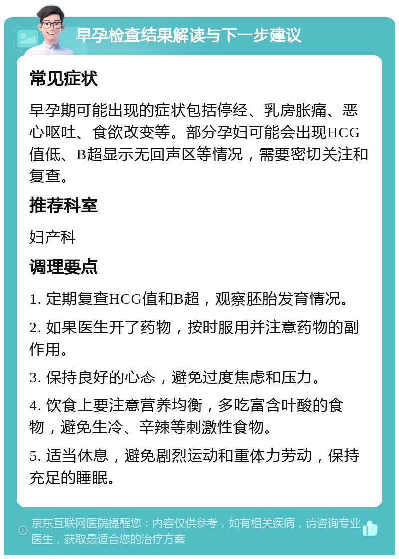 早孕检查结果解读与下一步建议 常见症状 早孕期可能出现的症状包括停经、乳房胀痛、恶心呕吐、食欲改变等。部分孕妇可能会出现HCG值低、B超显示无回声区等情况，需要密切关注和复查。 推荐科室 妇产科 调理要点 1. 定期复查HCG值和B超，观察胚胎发育情况。 2. 如果医生开了药物，按时服用并注意药物的副作用。 3. 保持良好的心态，避免过度焦虑和压力。 4. 饮食上要注意营养均衡，多吃富含叶酸的食物，避免生冷、辛辣等刺激性食物。 5. 适当休息，避免剧烈运动和重体力劳动，保持充足的睡眠。