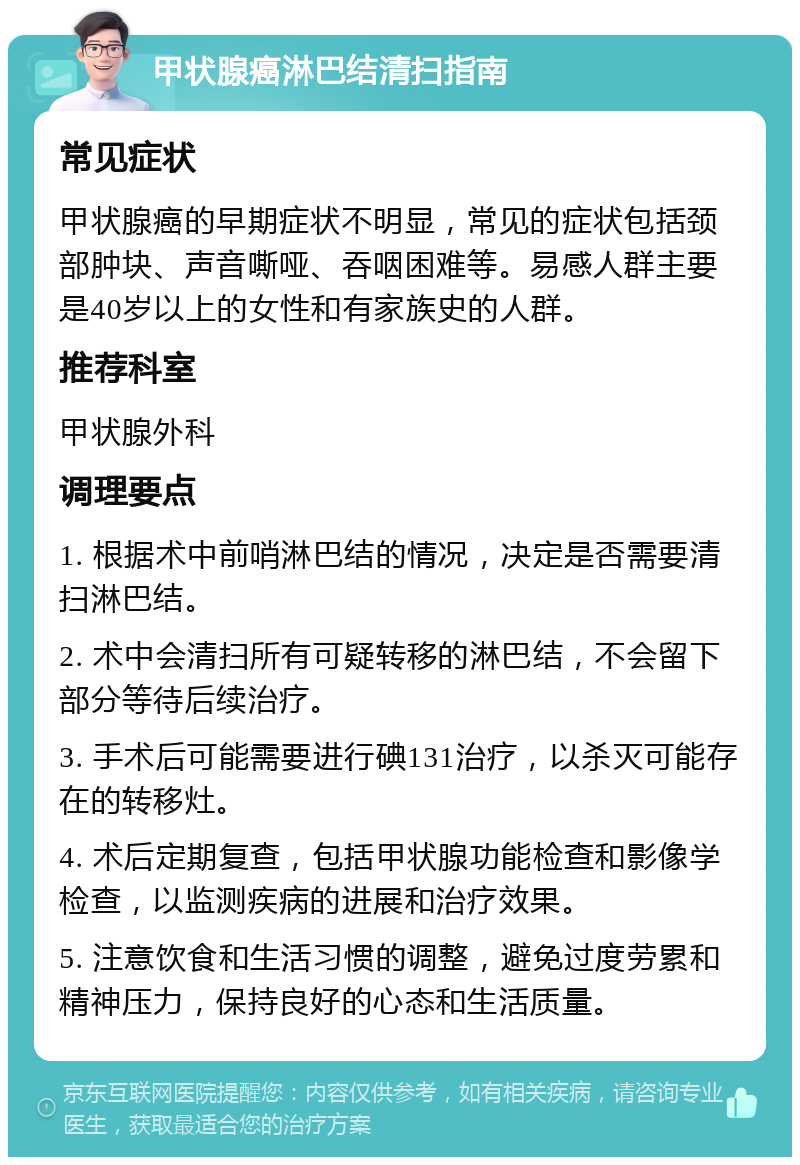 甲状腺癌淋巴结清扫指南 常见症状 甲状腺癌的早期症状不明显，常见的症状包括颈部肿块、声音嘶哑、吞咽困难等。易感人群主要是40岁以上的女性和有家族史的人群。 推荐科室 甲状腺外科 调理要点 1. 根据术中前哨淋巴结的情况，决定是否需要清扫淋巴结。 2. 术中会清扫所有可疑转移的淋巴结，不会留下部分等待后续治疗。 3. 手术后可能需要进行碘131治疗，以杀灭可能存在的转移灶。 4. 术后定期复查，包括甲状腺功能检查和影像学检查，以监测疾病的进展和治疗效果。 5. 注意饮食和生活习惯的调整，避免过度劳累和精神压力，保持良好的心态和生活质量。