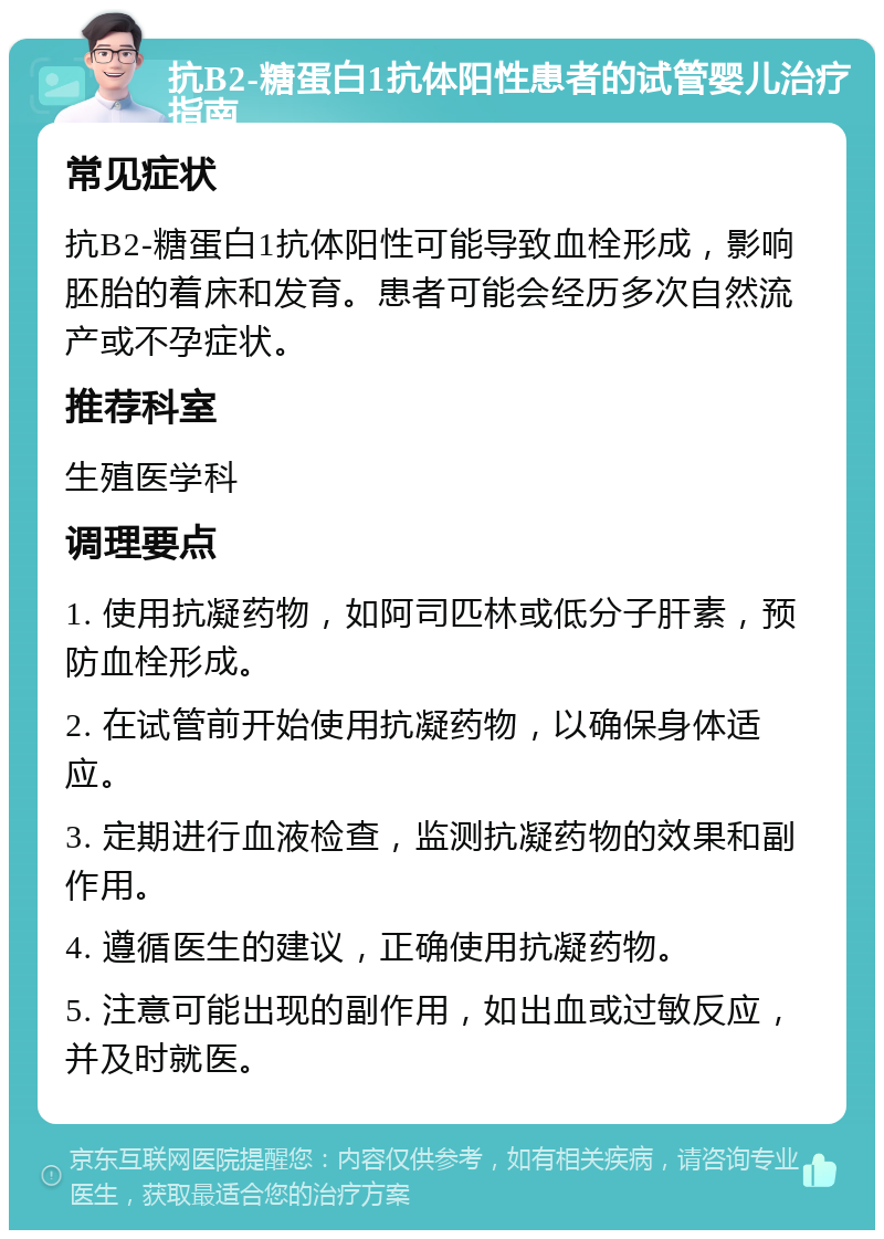 抗B2-糖蛋白1抗体阳性患者的试管婴儿治疗指南 常见症状 抗B2-糖蛋白1抗体阳性可能导致血栓形成，影响胚胎的着床和发育。患者可能会经历多次自然流产或不孕症状。 推荐科室 生殖医学科 调理要点 1. 使用抗凝药物，如阿司匹林或低分子肝素，预防血栓形成。 2. 在试管前开始使用抗凝药物，以确保身体适应。 3. 定期进行血液检查，监测抗凝药物的效果和副作用。 4. 遵循医生的建议，正确使用抗凝药物。 5. 注意可能出现的副作用，如出血或过敏反应，并及时就医。