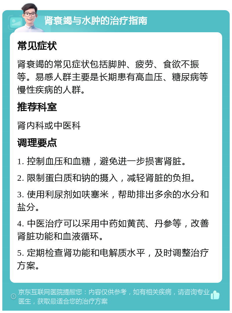 肾衰竭与水肿的治疗指南 常见症状 肾衰竭的常见症状包括脚肿、疲劳、食欲不振等。易感人群主要是长期患有高血压、糖尿病等慢性疾病的人群。 推荐科室 肾内科或中医科 调理要点 1. 控制血压和血糖，避免进一步损害肾脏。 2. 限制蛋白质和钠的摄入，减轻肾脏的负担。 3. 使用利尿剂如呋塞米，帮助排出多余的水分和盐分。 4. 中医治疗可以采用中药如黄芪、丹参等，改善肾脏功能和血液循环。 5. 定期检查肾功能和电解质水平，及时调整治疗方案。