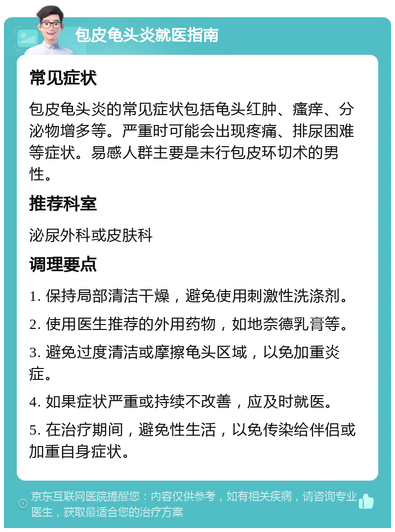 包皮龟头炎就医指南 常见症状 包皮龟头炎的常见症状包括龟头红肿、瘙痒、分泌物增多等。严重时可能会出现疼痛、排尿困难等症状。易感人群主要是未行包皮环切术的男性。 推荐科室 泌尿外科或皮肤科 调理要点 1. 保持局部清洁干燥，避免使用刺激性洗涤剂。 2. 使用医生推荐的外用药物，如地奈德乳膏等。 3. 避免过度清洁或摩擦龟头区域，以免加重炎症。 4. 如果症状严重或持续不改善，应及时就医。 5. 在治疗期间，避免性生活，以免传染给伴侣或加重自身症状。