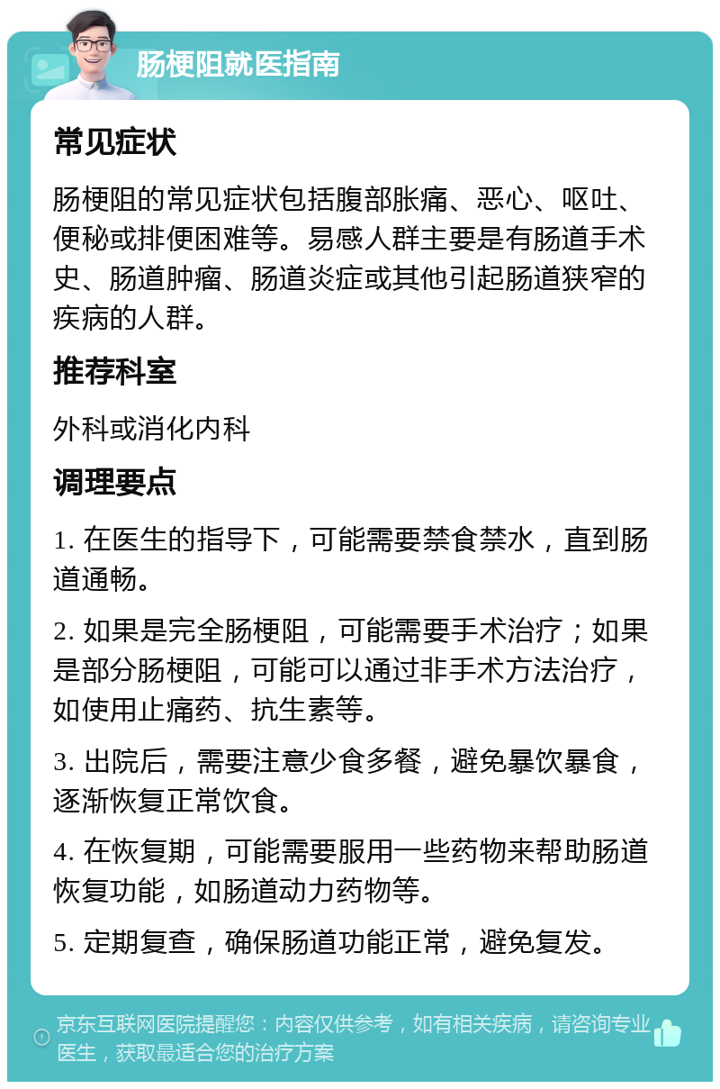 肠梗阻就医指南 常见症状 肠梗阻的常见症状包括腹部胀痛、恶心、呕吐、便秘或排便困难等。易感人群主要是有肠道手术史、肠道肿瘤、肠道炎症或其他引起肠道狭窄的疾病的人群。 推荐科室 外科或消化内科 调理要点 1. 在医生的指导下，可能需要禁食禁水，直到肠道通畅。 2. 如果是完全肠梗阻，可能需要手术治疗；如果是部分肠梗阻，可能可以通过非手术方法治疗，如使用止痛药、抗生素等。 3. 出院后，需要注意少食多餐，避免暴饮暴食，逐渐恢复正常饮食。 4. 在恢复期，可能需要服用一些药物来帮助肠道恢复功能，如肠道动力药物等。 5. 定期复查，确保肠道功能正常，避免复发。