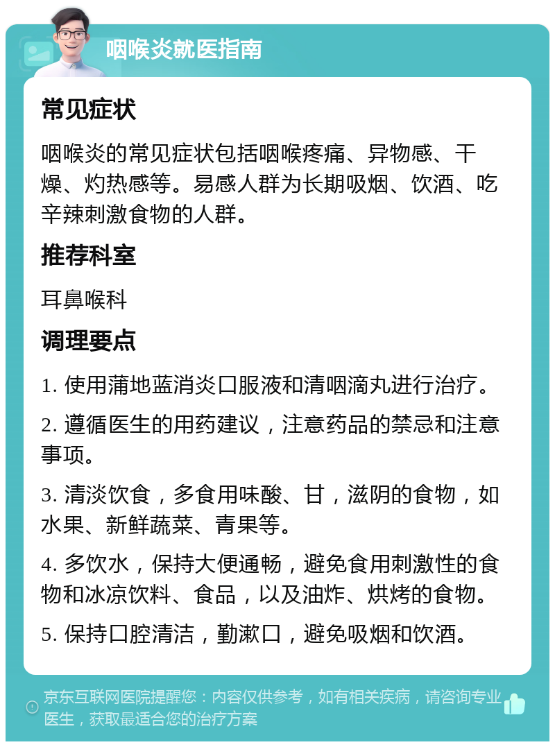 咽喉炎就医指南 常见症状 咽喉炎的常见症状包括咽喉疼痛、异物感、干燥、灼热感等。易感人群为长期吸烟、饮酒、吃辛辣刺激食物的人群。 推荐科室 耳鼻喉科 调理要点 1. 使用蒲地蓝消炎口服液和清咽滴丸进行治疗。 2. 遵循医生的用药建议，注意药品的禁忌和注意事项。 3. 清淡饮食，多食用味酸、甘，滋阴的食物，如水果、新鲜蔬菜、青果等。 4. 多饮水，保持大便通畅，避免食用刺激性的食物和冰凉饮料、食品，以及油炸、烘烤的食物。 5. 保持口腔清洁，勤漱口，避免吸烟和饮酒。