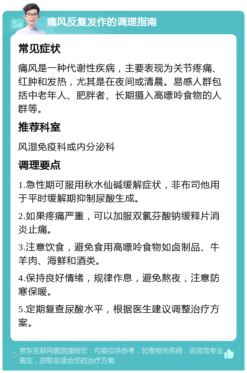 痛风反复发作的调理指南 常见症状 痛风是一种代谢性疾病，主要表现为关节疼痛、红肿和发热，尤其是在夜间或清晨。易感人群包括中老年人、肥胖者、长期摄入高嘌呤食物的人群等。 推荐科室 风湿免疫科或内分泌科 调理要点 1.急性期可服用秋水仙碱缓解症状，非布司他用于平时缓解期抑制尿酸生成。 2.如果疼痛严重，可以加服双氯芬酸钠缓释片消炎止痛。 3.注意饮食，避免食用高嘌呤食物如卤制品、牛羊肉、海鲜和酒类。 4.保持良好情绪，规律作息，避免熬夜，注意防寒保暖。 5.定期复查尿酸水平，根据医生建议调整治疗方案。