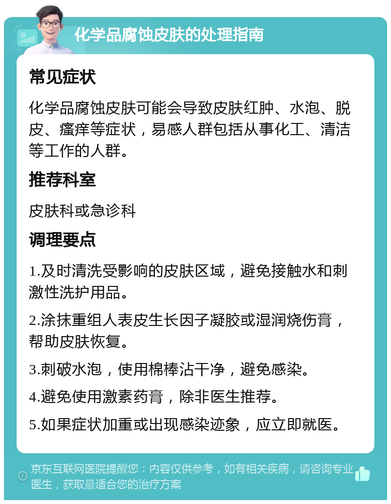 化学品腐蚀皮肤的处理指南 常见症状 化学品腐蚀皮肤可能会导致皮肤红肿、水泡、脱皮、瘙痒等症状，易感人群包括从事化工、清洁等工作的人群。 推荐科室 皮肤科或急诊科 调理要点 1.及时清洗受影响的皮肤区域，避免接触水和刺激性洗护用品。 2.涂抹重组人表皮生长因子凝胶或湿润烧伤膏，帮助皮肤恢复。 3.刺破水泡，使用棉棒沾干净，避免感染。 4.避免使用激素药膏，除非医生推荐。 5.如果症状加重或出现感染迹象，应立即就医。