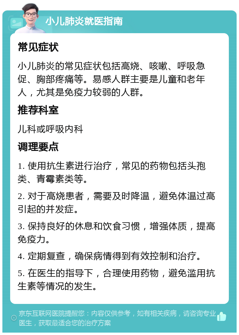 小儿肺炎就医指南 常见症状 小儿肺炎的常见症状包括高烧、咳嗽、呼吸急促、胸部疼痛等。易感人群主要是儿童和老年人，尤其是免疫力较弱的人群。 推荐科室 儿科或呼吸内科 调理要点 1. 使用抗生素进行治疗，常见的药物包括头孢类、青霉素类等。 2. 对于高烧患者，需要及时降温，避免体温过高引起的并发症。 3. 保持良好的休息和饮食习惯，增强体质，提高免疫力。 4. 定期复查，确保病情得到有效控制和治疗。 5. 在医生的指导下，合理使用药物，避免滥用抗生素等情况的发生。