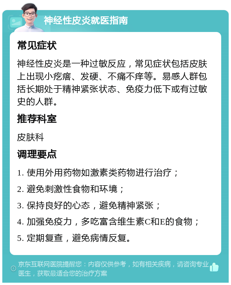 神经性皮炎就医指南 常见症状 神经性皮炎是一种过敏反应，常见症状包括皮肤上出现小疙瘩、发硬、不痛不痒等。易感人群包括长期处于精神紧张状态、免疫力低下或有过敏史的人群。 推荐科室 皮肤科 调理要点 1. 使用外用药物如激素类药物进行治疗； 2. 避免刺激性食物和环境； 3. 保持良好的心态，避免精神紧张； 4. 加强免疫力，多吃富含维生素C和E的食物； 5. 定期复查，避免病情反复。