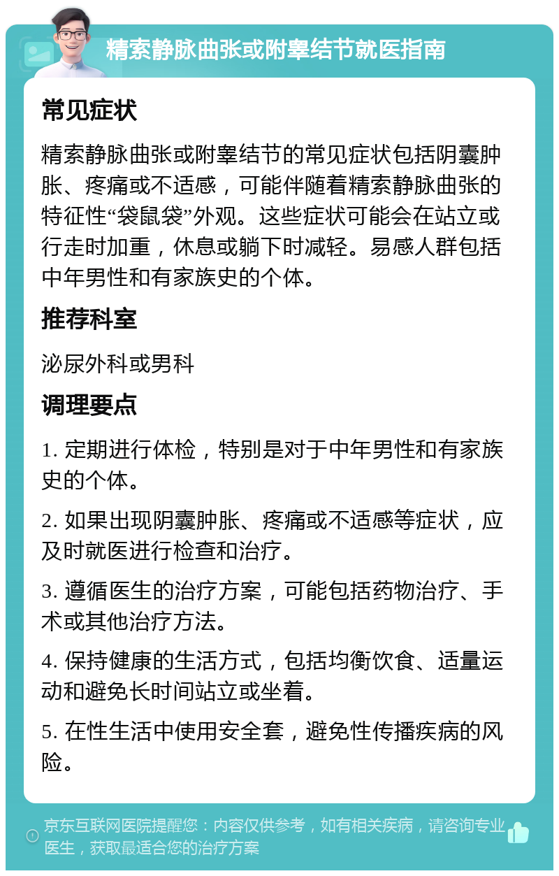 精索静脉曲张或附睾结节就医指南 常见症状 精索静脉曲张或附睾结节的常见症状包括阴囊肿胀、疼痛或不适感，可能伴随着精索静脉曲张的特征性“袋鼠袋”外观。这些症状可能会在站立或行走时加重，休息或躺下时减轻。易感人群包括中年男性和有家族史的个体。 推荐科室 泌尿外科或男科 调理要点 1. 定期进行体检，特别是对于中年男性和有家族史的个体。 2. 如果出现阴囊肿胀、疼痛或不适感等症状，应及时就医进行检查和治疗。 3. 遵循医生的治疗方案，可能包括药物治疗、手术或其他治疗方法。 4. 保持健康的生活方式，包括均衡饮食、适量运动和避免长时间站立或坐着。 5. 在性生活中使用安全套，避免性传播疾病的风险。