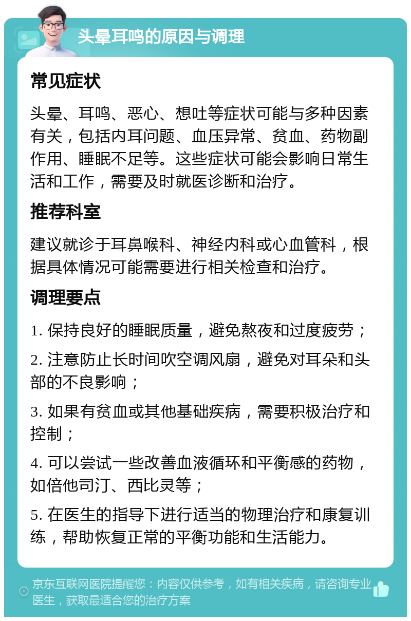 头晕耳鸣的原因与调理 常见症状 头晕、耳鸣、恶心、想吐等症状可能与多种因素有关，包括内耳问题、血压异常、贫血、药物副作用、睡眠不足等。这些症状可能会影响日常生活和工作，需要及时就医诊断和治疗。 推荐科室 建议就诊于耳鼻喉科、神经内科或心血管科，根据具体情况可能需要进行相关检查和治疗。 调理要点 1. 保持良好的睡眠质量，避免熬夜和过度疲劳； 2. 注意防止长时间吹空调风扇，避免对耳朵和头部的不良影响； 3. 如果有贫血或其他基础疾病，需要积极治疗和控制； 4. 可以尝试一些改善血液循环和平衡感的药物，如倍他司汀、西比灵等； 5. 在医生的指导下进行适当的物理治疗和康复训练，帮助恢复正常的平衡功能和生活能力。