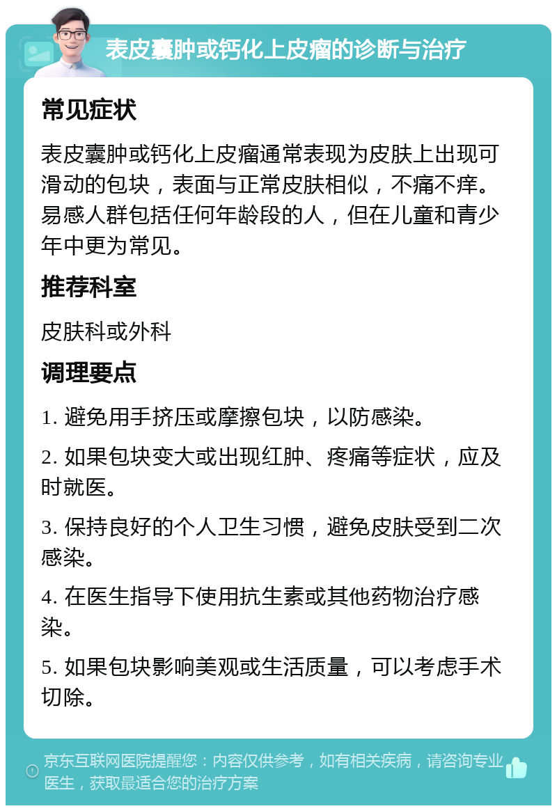 表皮囊肿或钙化上皮瘤的诊断与治疗 常见症状 表皮囊肿或钙化上皮瘤通常表现为皮肤上出现可滑动的包块，表面与正常皮肤相似，不痛不痒。易感人群包括任何年龄段的人，但在儿童和青少年中更为常见。 推荐科室 皮肤科或外科 调理要点 1. 避免用手挤压或摩擦包块，以防感染。 2. 如果包块变大或出现红肿、疼痛等症状，应及时就医。 3. 保持良好的个人卫生习惯，避免皮肤受到二次感染。 4. 在医生指导下使用抗生素或其他药物治疗感染。 5. 如果包块影响美观或生活质量，可以考虑手术切除。