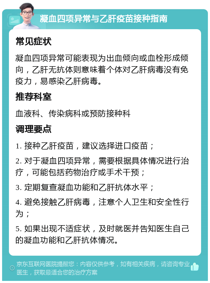 凝血四项异常与乙肝疫苗接种指南 常见症状 凝血四项异常可能表现为出血倾向或血栓形成倾向，乙肝无抗体则意味着个体对乙肝病毒没有免疫力，易感染乙肝病毒。 推荐科室 血液科、传染病科或预防接种科 调理要点 1. 接种乙肝疫苗，建议选择进口疫苗； 2. 对于凝血四项异常，需要根据具体情况进行治疗，可能包括药物治疗或手术干预； 3. 定期复查凝血功能和乙肝抗体水平； 4. 避免接触乙肝病毒，注意个人卫生和安全性行为； 5. 如果出现不适症状，及时就医并告知医生自己的凝血功能和乙肝抗体情况。