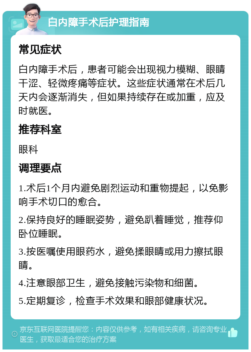 白内障手术后护理指南 常见症状 白内障手术后，患者可能会出现视力模糊、眼睛干涩、轻微疼痛等症状。这些症状通常在术后几天内会逐渐消失，但如果持续存在或加重，应及时就医。 推荐科室 眼科 调理要点 1.术后1个月内避免剧烈运动和重物提起，以免影响手术切口的愈合。 2.保持良好的睡眠姿势，避免趴着睡觉，推荐仰卧位睡眠。 3.按医嘱使用眼药水，避免揉眼睛或用力擦拭眼睛。 4.注意眼部卫生，避免接触污染物和细菌。 5.定期复诊，检查手术效果和眼部健康状况。